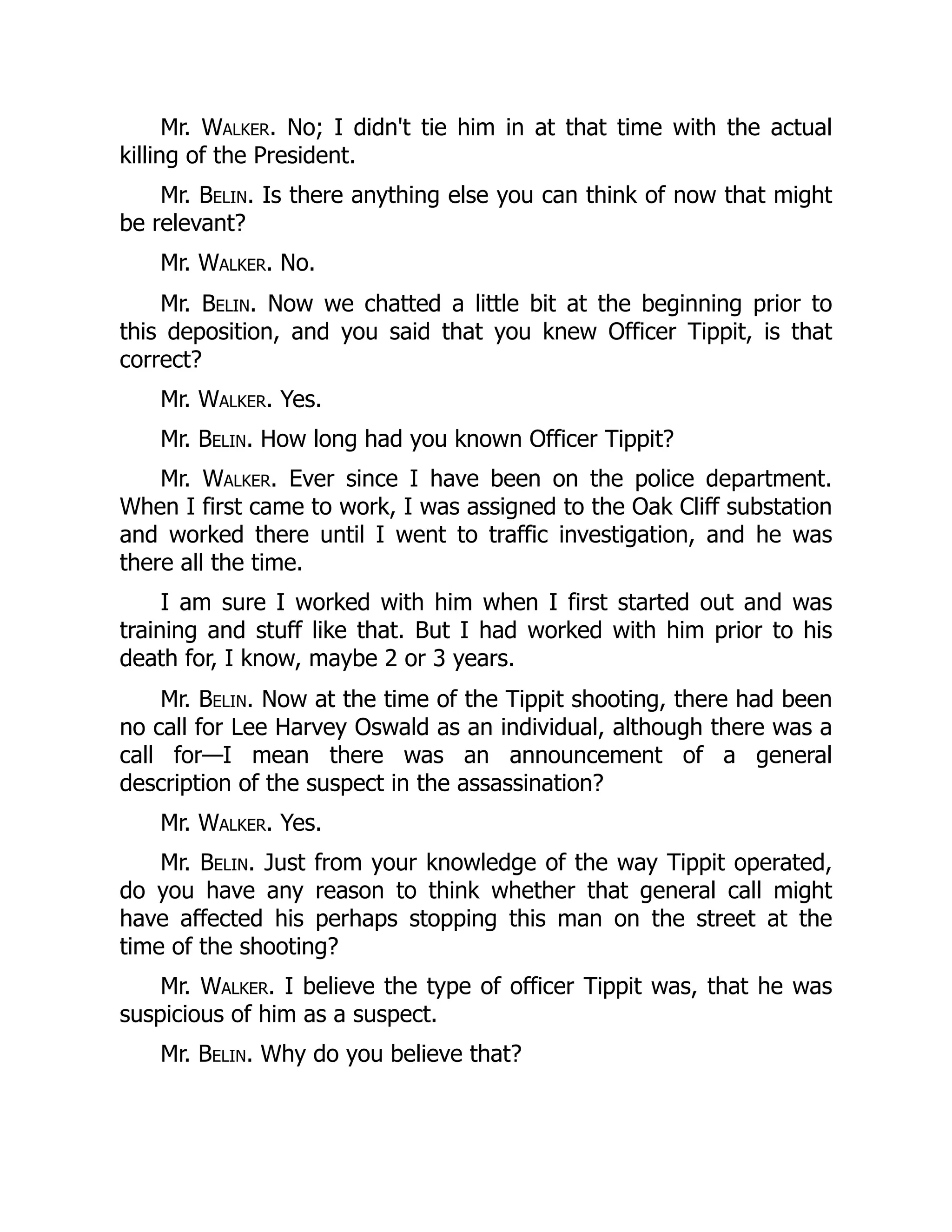 Mr. Walker. No; I didn't tie him in at that time with the actual
killing of the President.
Mr. Belin. Is there anything else you can think of now that might
be relevant?
Mr. Walker. No.
Mr. Belin. Now we chatted a little bit at the beginning prior to
this deposition, and you said that you knew Officer Tippit, is that
correct?
Mr. Walker. Yes.
Mr. Belin. How long had you known Officer Tippit?
Mr. Walker. Ever since I have been on the police department.
When I first came to work, I was assigned to the Oak Cliff substation
and worked there until I went to traffic investigation, and he was
there all the time.
I am sure I worked with him when I first started out and was
training and stuff like that. But I had worked with him prior to his
death for, I know, maybe 2 or 3 years.
Mr. Belin. Now at the time of the Tippit shooting, there had been
no call for Lee Harvey Oswald as an individual, although there was a
call for—I mean there was an announcement of a general
description of the suspect in the assassination?
Mr. Walker. Yes.
Mr. Belin. Just from your knowledge of the way Tippit operated,
do you have any reason to think whether that general call might
have affected his perhaps stopping this man on the street at the
time of the shooting?
Mr. Walker. I believe the type of officer Tippit was, that he was
suspicious of him as a suspect.
Mr. Belin. Why do you believe that?
 