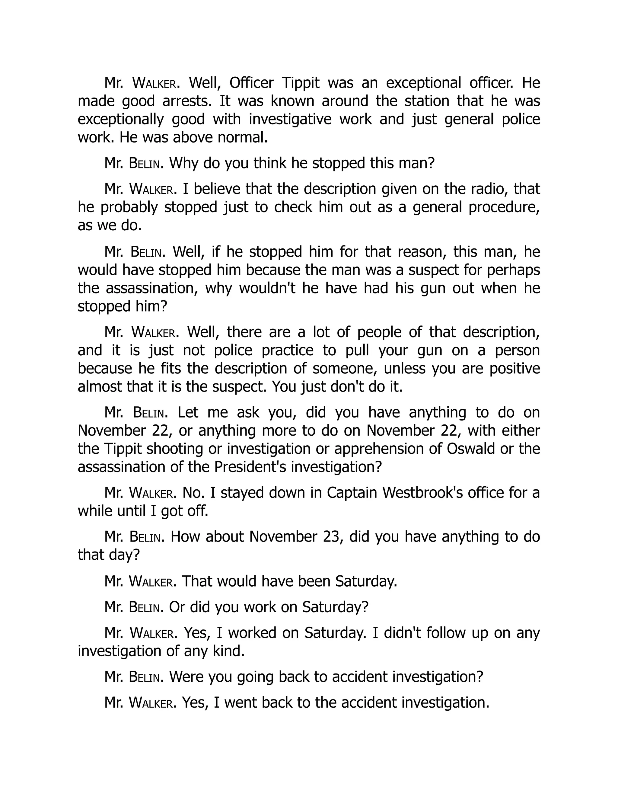 Mr. Walker. Well, Officer Tippit was an exceptional officer. He
made good arrests. It was known around the station that he was
exceptionally good with investigative work and just general police
work. He was above normal.
Mr. Belin. Why do you think he stopped this man?
Mr. Walker. I believe that the description given on the radio, that
he probably stopped just to check him out as a general procedure,
as we do.
Mr. Belin. Well, if he stopped him for that reason, this man, he
would have stopped him because the man was a suspect for perhaps
the assassination, why wouldn't he have had his gun out when he
stopped him?
Mr. Walker. Well, there are a lot of people of that description,
and it is just not police practice to pull your gun on a person
because he fits the description of someone, unless you are positive
almost that it is the suspect. You just don't do it.
Mr. Belin. Let me ask you, did you have anything to do on
November 22, or anything more to do on November 22, with either
the Tippit shooting or investigation or apprehension of Oswald or the
assassination of the President's investigation?
Mr. Walker. No. I stayed down in Captain Westbrook's office for a
while until I got off.
Mr. Belin. How about November 23, did you have anything to do
that day?
Mr. Walker. That would have been Saturday.
Mr. Belin. Or did you work on Saturday?
Mr. Walker. Yes, I worked on Saturday. I didn't follow up on any
investigation of any kind.
Mr. Belin. Were you going back to accident investigation?
Mr. Walker. Yes, I went back to the accident investigation.
 