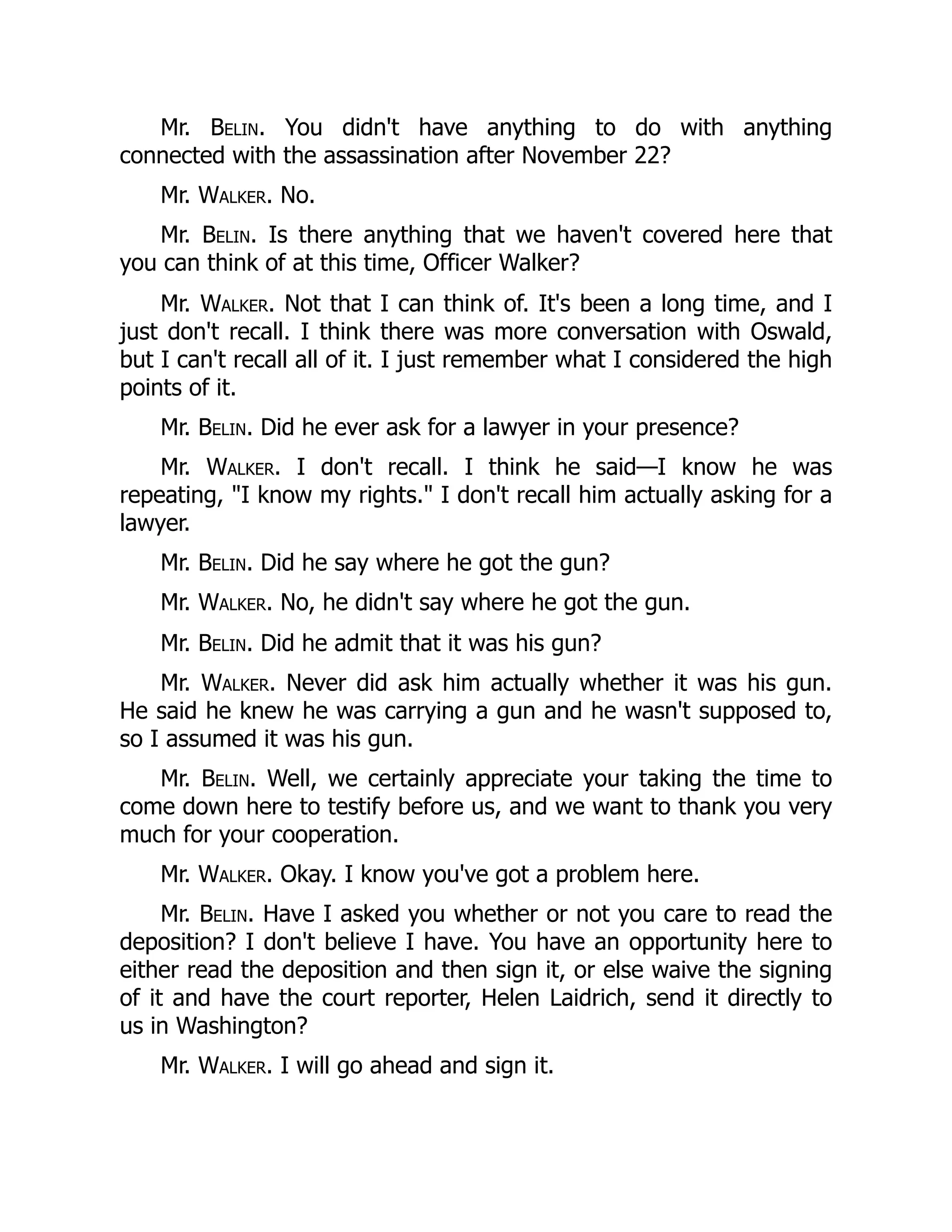 Mr. Belin. You didn't have anything to do with anything
connected with the assassination after November 22?
Mr. Walker. No.
Mr. Belin. Is there anything that we haven't covered here that
you can think of at this time, Officer Walker?
Mr. Walker. Not that I can think of. It's been a long time, and I
just don't recall. I think there was more conversation with Oswald,
but I can't recall all of it. I just remember what I considered the high
points of it.
Mr. Belin. Did he ever ask for a lawyer in your presence?
Mr. Walker. I don't recall. I think he said—I know he was
repeating, I know my rights. I don't recall him actually asking for a
lawyer.
Mr. Belin. Did he say where he got the gun?
Mr. Walker. No, he didn't say where he got the gun.
Mr. Belin. Did he admit that it was his gun?
Mr. Walker. Never did ask him actually whether it was his gun.
He said he knew he was carrying a gun and he wasn't supposed to,
so I assumed it was his gun.
Mr. Belin. Well, we certainly appreciate your taking the time to
come down here to testify before us, and we want to thank you very
much for your cooperation.
Mr. Walker. Okay. I know you've got a problem here.
Mr. Belin. Have I asked you whether or not you care to read the
deposition? I don't believe I have. You have an opportunity here to
either read the deposition and then sign it, or else waive the signing
of it and have the court reporter, Helen Laidrich, send it directly to
us in Washington?
Mr. Walker. I will go ahead and sign it.
 
