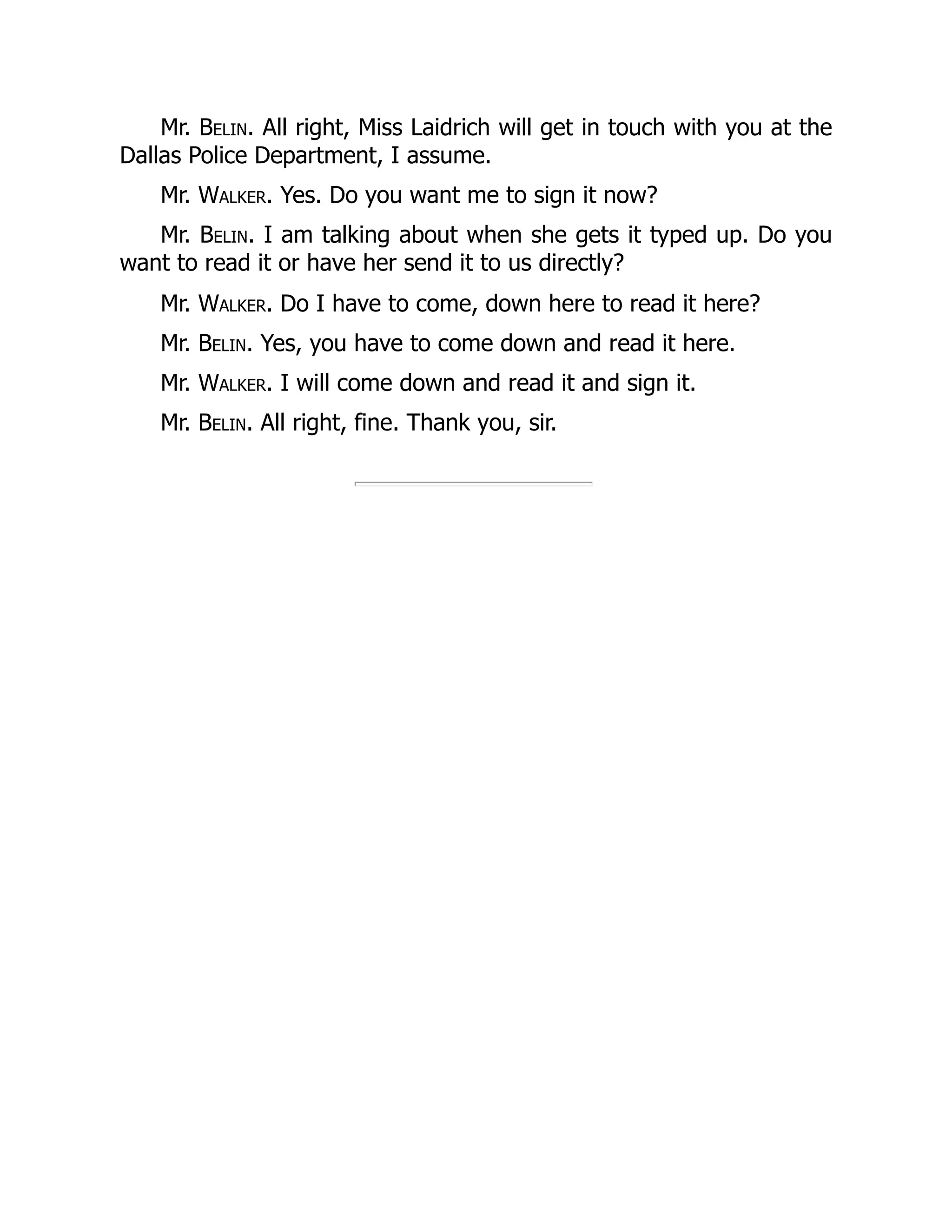 Mr. Belin. All right, Miss Laidrich will get in touch with you at the
Dallas Police Department, I assume.
Mr. Walker. Yes. Do you want me to sign it now?
Mr. Belin. I am talking about when she gets it typed up. Do you
want to read it or have her send it to us directly?
Mr. Walker. Do I have to come, down here to read it here?
Mr. Belin. Yes, you have to come down and read it here.
Mr. Walker. I will come down and read it and sign it.
Mr. Belin. All right, fine. Thank you, sir.
 