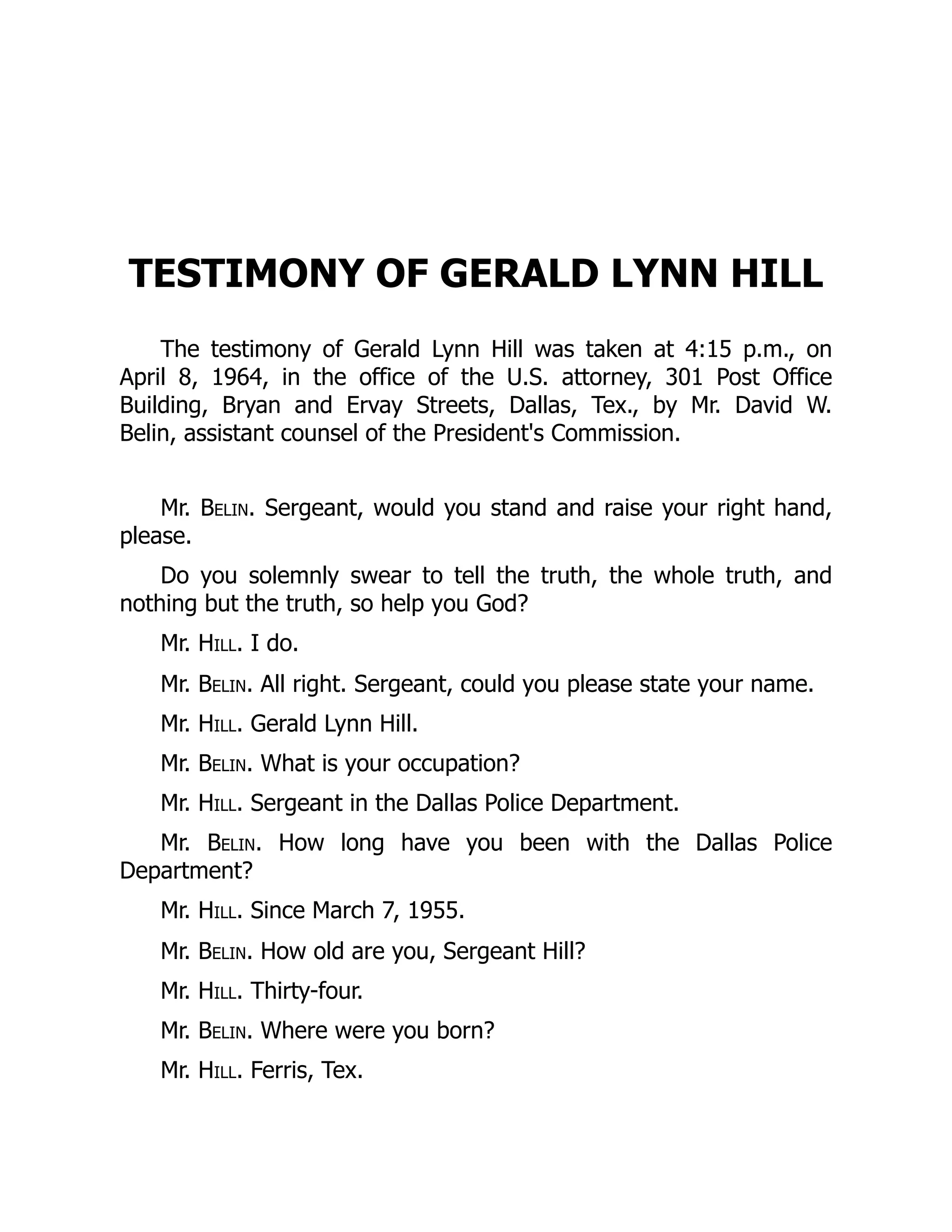 TESTIMONY OF GERALD LYNN HILL
The testimony of Gerald Lynn Hill was taken at 4:15 p.m., on
April 8, 1964, in the office of the U.S. attorney, 301 Post Office
Building, Bryan and Ervay Streets, Dallas, Tex., by Mr. David W.
Belin, assistant counsel of the President's Commission.
Mr. Belin. Sergeant, would you stand and raise your right hand,
please.
Do you solemnly swear to tell the truth, the whole truth, and
nothing but the truth, so help you God?
Mr. Hill. I do.
Mr. Belin. All right. Sergeant, could you please state your name.
Mr. Hill. Gerald Lynn Hill.
Mr. Belin. What is your occupation?
Mr. Hill. Sergeant in the Dallas Police Department.
Mr. Belin. How long have you been with the Dallas Police
Department?
Mr. Hill. Since March 7, 1955.
Mr. Belin. How old are you, Sergeant Hill?
Mr. Hill. Thirty-four.
Mr. Belin. Where were you born?
Mr. Hill. Ferris, Tex.
 