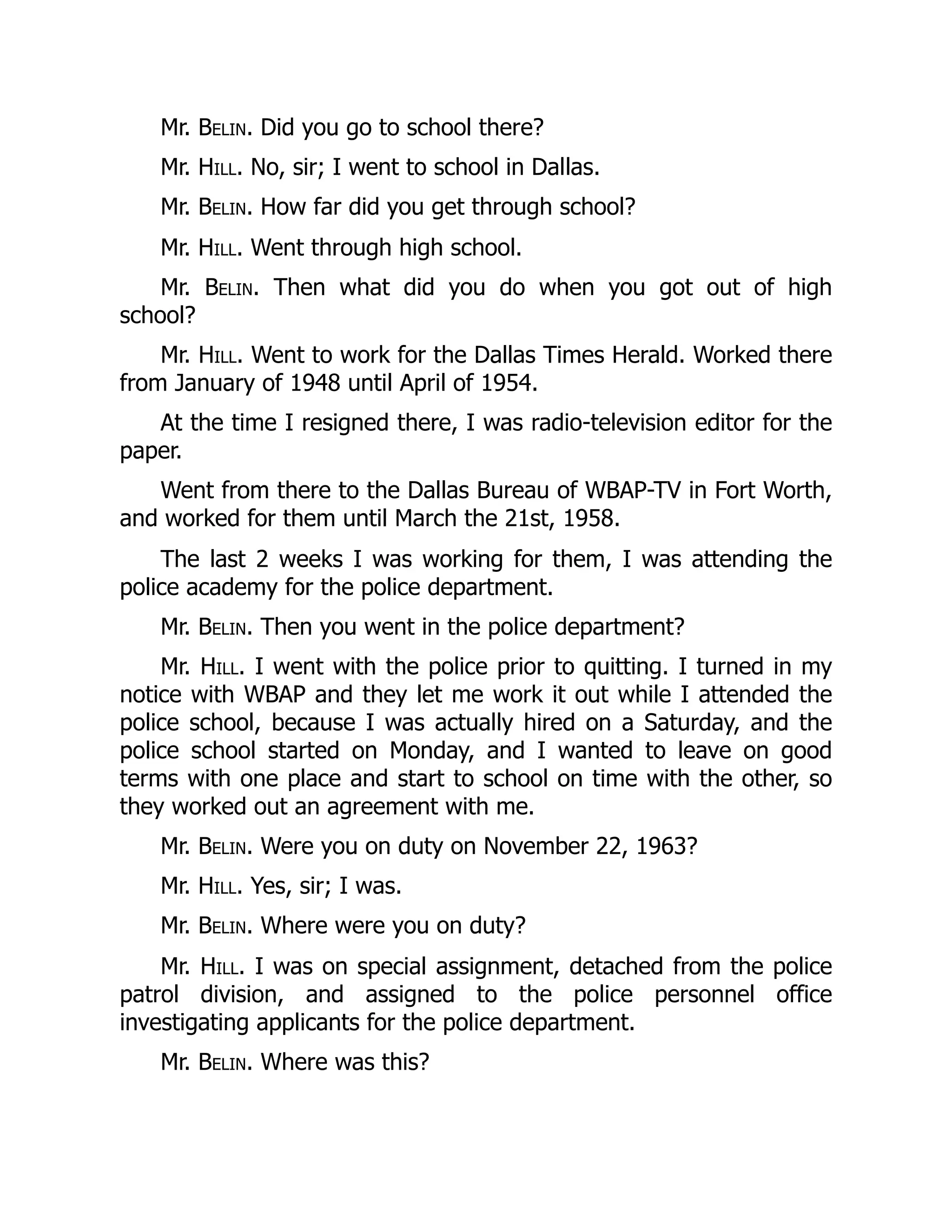Mr. Belin. Did you go to school there?
Mr. Hill. No, sir; I went to school in Dallas.
Mr. Belin. How far did you get through school?
Mr. Hill. Went through high school.
Mr. Belin. Then what did you do when you got out of high
school?
Mr. Hill. Went to work for the Dallas Times Herald. Worked there
from January of 1948 until April of 1954.
At the time I resigned there, I was radio-television editor for the
paper.
Went from there to the Dallas Bureau of WBAP-TV in Fort Worth,
and worked for them until March the 21st, 1958.
The last 2 weeks I was working for them, I was attending the
police academy for the police department.
Mr. Belin. Then you went in the police department?
Mr. Hill. I went with the police prior to quitting. I turned in my
notice with WBAP and they let me work it out while I attended the
police school, because I was actually hired on a Saturday, and the
police school started on Monday, and I wanted to leave on good
terms with one place and start to school on time with the other, so
they worked out an agreement with me.
Mr. Belin. Were you on duty on November 22, 1963?
Mr. Hill. Yes, sir; I was.
Mr. Belin. Where were you on duty?
Mr. Hill. I was on special assignment, detached from the police
patrol division, and assigned to the police personnel office
investigating applicants for the police department.
Mr. Belin. Where was this?
 