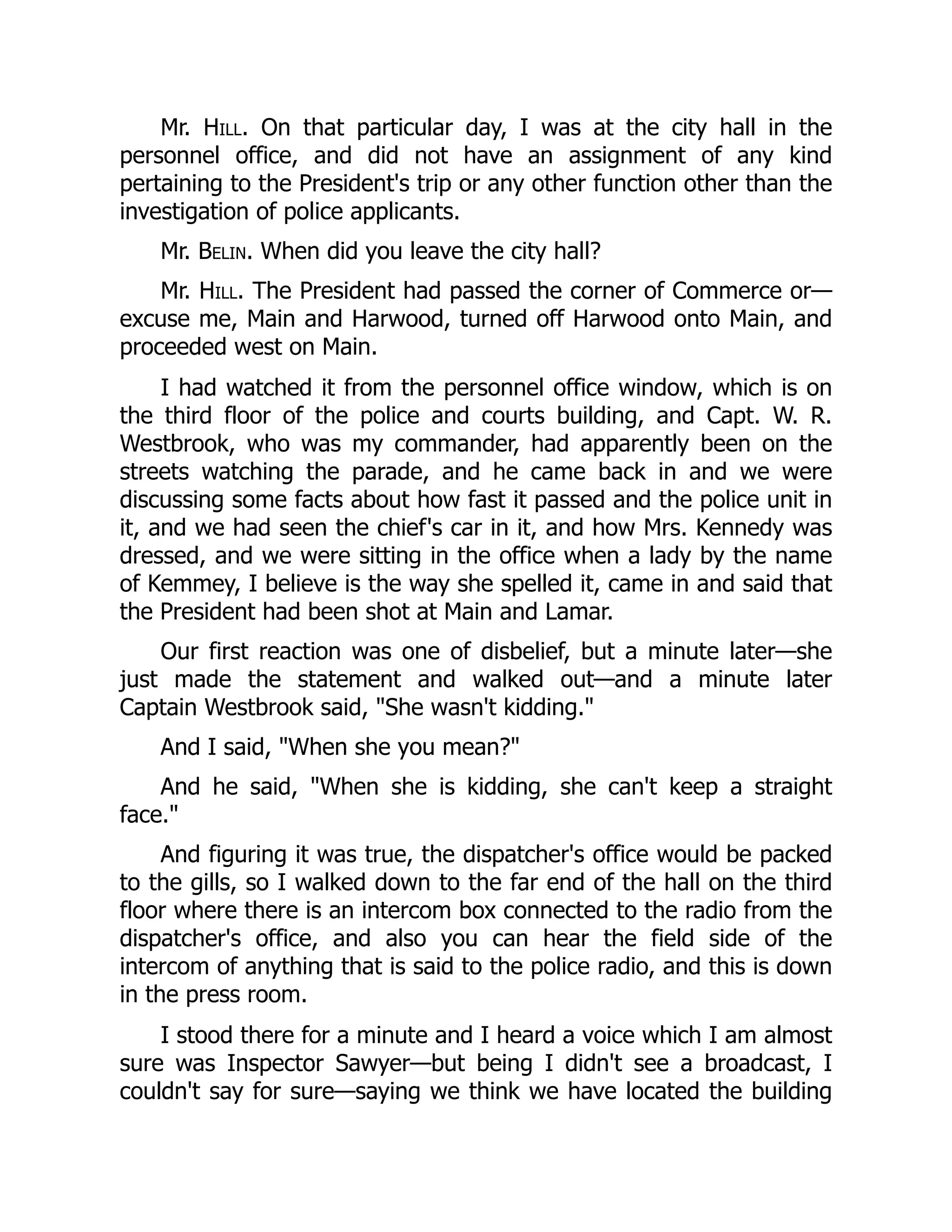 Mr. Hill. On that particular day, I was at the city hall in the
personnel office, and did not have an assignment of any kind
pertaining to the President's trip or any other function other than the
investigation of police applicants.
Mr. Belin. When did you leave the city hall?
Mr. Hill. The President had passed the corner of Commerce or—
excuse me, Main and Harwood, turned off Harwood onto Main, and
proceeded west on Main.
I had watched it from the personnel office window, which is on
the third floor of the police and courts building, and Capt. W. R.
Westbrook, who was my commander, had apparently been on the
streets watching the parade, and he came back in and we were
discussing some facts about how fast it passed and the police unit in
it, and we had seen the chief's car in it, and how Mrs. Kennedy was
dressed, and we were sitting in the office when a lady by the name
of Kemmey, I believe is the way she spelled it, came in and said that
the President had been shot at Main and Lamar.
Our first reaction was one of disbelief, but a minute later—she
just made the statement and walked out—and a minute later
Captain Westbrook said, She wasn't kidding.
And I said, When she you mean?
And he said, When she is kidding, she can't keep a straight
face.
And figuring it was true, the dispatcher's office would be packed
to the gills, so I walked down to the far end of the hall on the third
floor where there is an intercom box connected to the radio from the
dispatcher's office, and also you can hear the field side of the
intercom of anything that is said to the police radio, and this is down
in the press room.
I stood there for a minute and I heard a voice which I am almost
sure was Inspector Sawyer—but being I didn't see a broadcast, I
couldn't say for sure—saying we think we have located the building
 