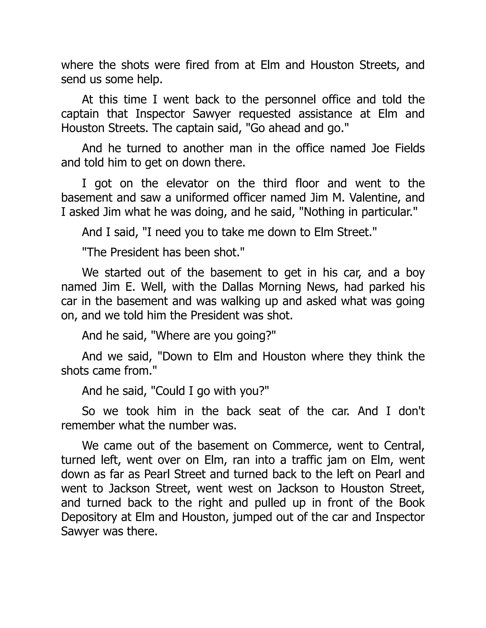 where the shots were fired from at Elm and Houston Streets, and
send us some help.
At this time I went back to the personnel office and told the
captain that Inspector Sawyer requested assistance at Elm and
Houston Streets. The captain said, Go ahead and go.
And he turned to another man in the office named Joe Fields
and told him to get on down there.
I got on the elevator on the third floor and went to the
basement and saw a uniformed officer named Jim M. Valentine, and
I asked Jim what he was doing, and he said, Nothing in particular.
And I said, I need you to take me down to Elm Street.
The President has been shot.
We started out of the basement to get in his car, and a boy
named Jim E. Well, with the Dallas Morning News, had parked his
car in the basement and was walking up and asked what was going
on, and we told him the President was shot.
And he said, Where are you going?
And we said, Down to Elm and Houston where they think the
shots came from.
And he said, Could I go with you?
So we took him in the back seat of the car. And I don't
remember what the number was.
We came out of the basement on Commerce, went to Central,
turned left, went over on Elm, ran into a traffic jam on Elm, went
down as far as Pearl Street and turned back to the left on Pearl and
went to Jackson Street, went west on Jackson to Houston Street,
and turned back to the right and pulled up in front of the Book
Depository at Elm and Houston, jumped out of the car and Inspector
Sawyer was there.
 