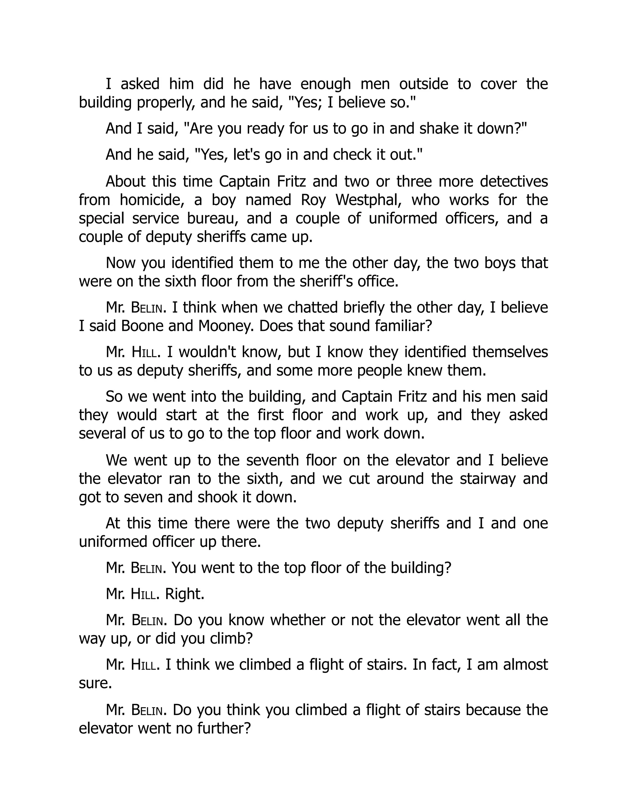 I asked him did he have enough men outside to cover the
building properly, and he said, Yes; I believe so.
And I said, Are you ready for us to go in and shake it down?
And he said, Yes, let's go in and check it out.
About this time Captain Fritz and two or three more detectives
from homicide, a boy named Roy Westphal, who works for the
special service bureau, and a couple of uniformed officers, and a
couple of deputy sheriffs came up.
Now you identified them to me the other day, the two boys that
were on the sixth floor from the sheriff's office.
Mr. Belin. I think when we chatted briefly the other day, I believe
I said Boone and Mooney. Does that sound familiar?
Mr. Hill. I wouldn't know, but I know they identified themselves
to us as deputy sheriffs, and some more people knew them.
So we went into the building, and Captain Fritz and his men said
they would start at the first floor and work up, and they asked
several of us to go to the top floor and work down.
We went up to the seventh floor on the elevator and I believe
the elevator ran to the sixth, and we cut around the stairway and
got to seven and shook it down.
At this time there were the two deputy sheriffs and I and one
uniformed officer up there.
Mr. Belin. You went to the top floor of the building?
Mr. Hill. Right.
Mr. Belin. Do you know whether or not the elevator went all the
way up, or did you climb?
Mr. Hill. I think we climbed a flight of stairs. In fact, I am almost
sure.
Mr. Belin. Do you think you climbed a flight of stairs because the
elevator went no further?
 