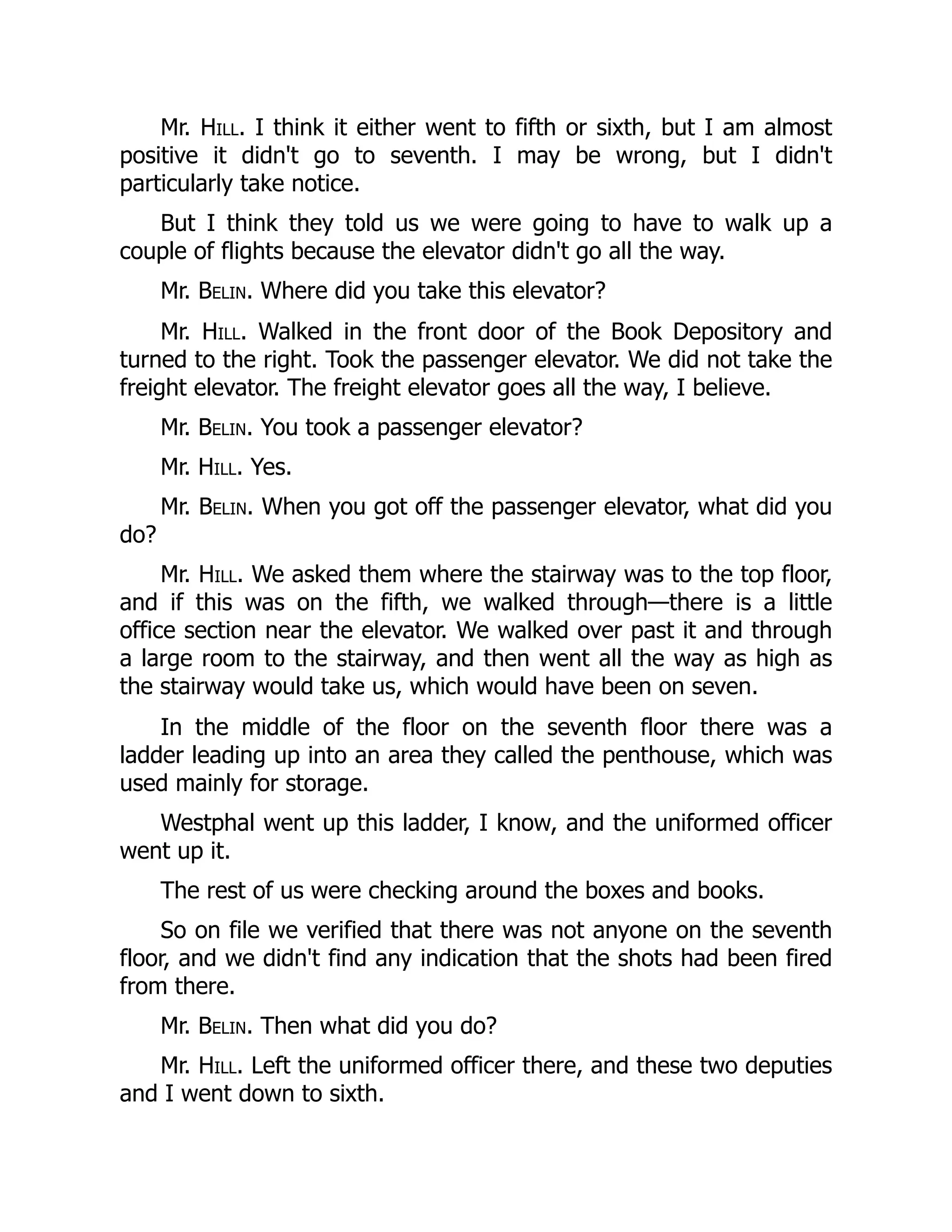 Mr. Hill. I think it either went to fifth or sixth, but I am almost
positive it didn't go to seventh. I may be wrong, but I didn't
particularly take notice.
But I think they told us we were going to have to walk up a
couple of flights because the elevator didn't go all the way.
Mr. Belin. Where did you take this elevator?
Mr. Hill. Walked in the front door of the Book Depository and
turned to the right. Took the passenger elevator. We did not take the
freight elevator. The freight elevator goes all the way, I believe.
Mr. Belin. You took a passenger elevator?
Mr. Hill. Yes.
Mr. Belin. When you got off the passenger elevator, what did you
do?
Mr. Hill. We asked them where the stairway was to the top floor,
and if this was on the fifth, we walked through—there is a little
office section near the elevator. We walked over past it and through
a large room to the stairway, and then went all the way as high as
the stairway would take us, which would have been on seven.
In the middle of the floor on the seventh floor there was a
ladder leading up into an area they called the penthouse, which was
used mainly for storage.
Westphal went up this ladder, I know, and the uniformed officer
went up it.
The rest of us were checking around the boxes and books.
So on file we verified that there was not anyone on the seventh
floor, and we didn't find any indication that the shots had been fired
from there.
Mr. Belin. Then what did you do?
Mr. Hill. Left the uniformed officer there, and these two deputies
and I went down to sixth.
 