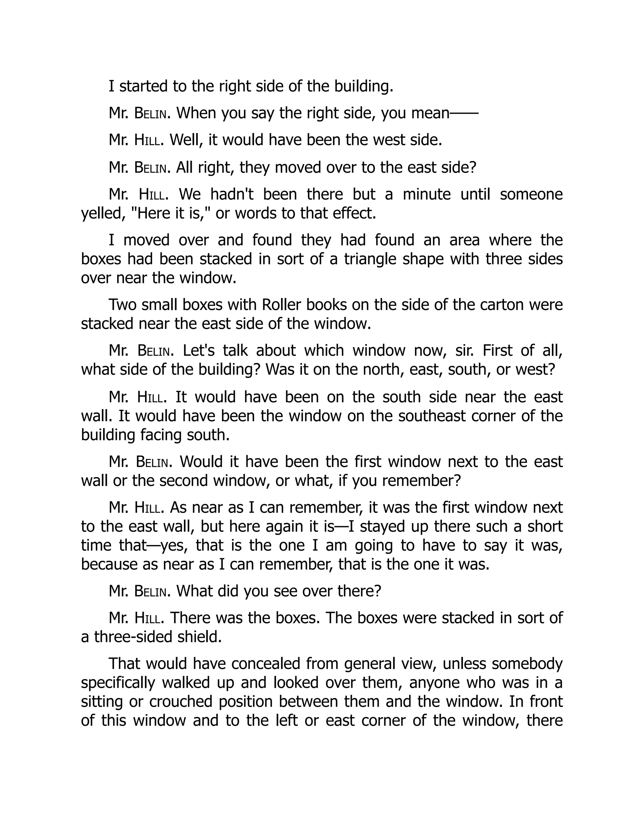 I started to the right side of the building.
Mr. Belin. When you say the right side, you mean——
Mr. Hill. Well, it would have been the west side.
Mr. Belin. All right, they moved over to the east side?
Mr. Hill. We hadn't been there but a minute until someone
yelled, Here it is, or words to that effect.
I moved over and found they had found an area where the
boxes had been stacked in sort of a triangle shape with three sides
over near the window.
Two small boxes with Roller books on the side of the carton were
stacked near the east side of the window.
Mr. Belin. Let's talk about which window now, sir. First of all,
what side of the building? Was it on the north, east, south, or west?
Mr. Hill. It would have been on the south side near the east
wall. It would have been the window on the southeast corner of the
building facing south.
Mr. Belin. Would it have been the first window next to the east
wall or the second window, or what, if you remember?
Mr. Hill. As near as I can remember, it was the first window next
to the east wall, but here again it is—I stayed up there such a short
time that—yes, that is the one I am going to have to say it was,
because as near as I can remember, that is the one it was.
Mr. Belin. What did you see over there?
Mr. Hill. There was the boxes. The boxes were stacked in sort of
a three-sided shield.
That would have concealed from general view, unless somebody
specifically walked up and looked over them, anyone who was in a
sitting or crouched position between them and the window. In front
of this window and to the left or east corner of the window, there
 