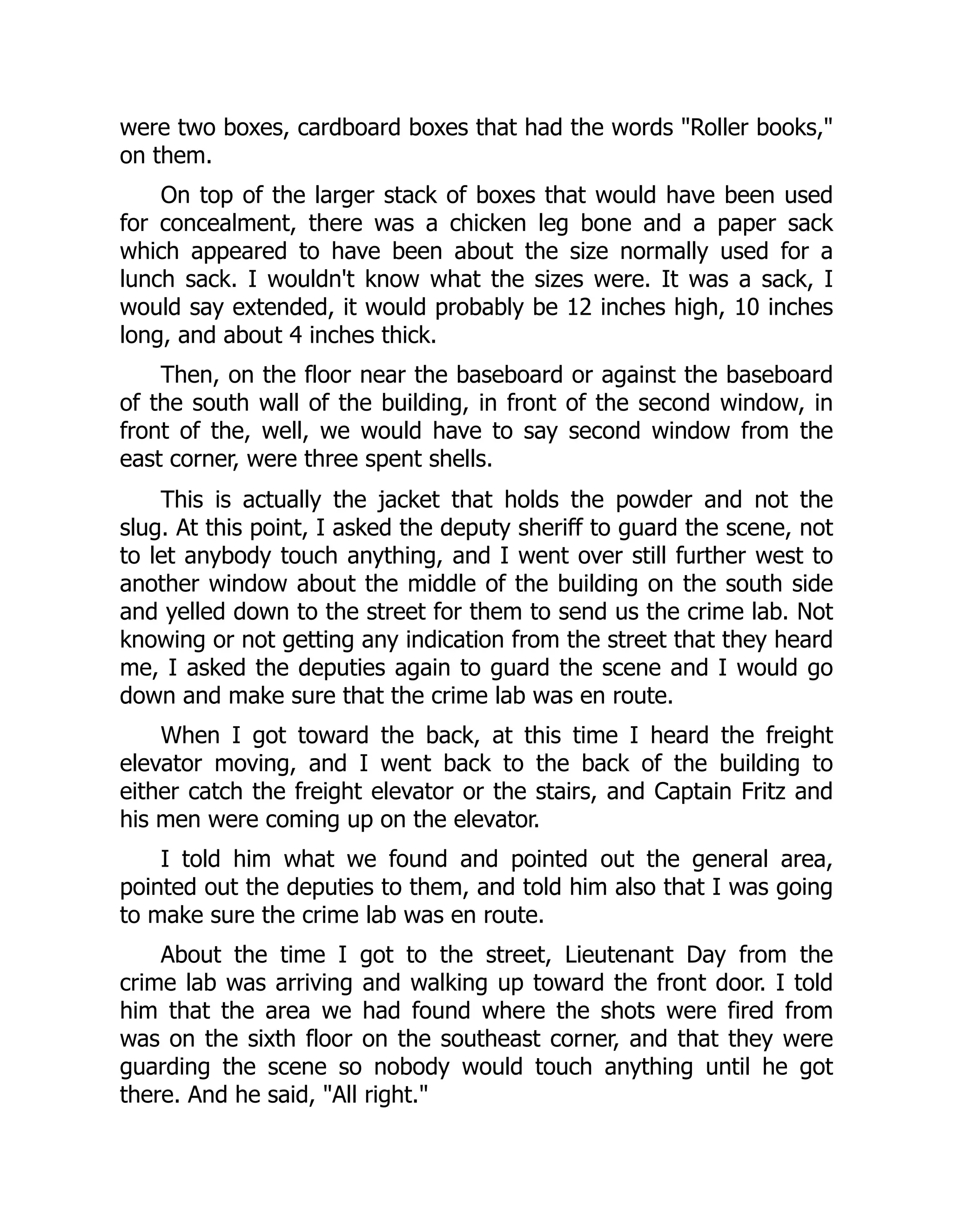 were two boxes, cardboard boxes that had the words Roller books,
on them.
On top of the larger stack of boxes that would have been used
for concealment, there was a chicken leg bone and a paper sack
which appeared to have been about the size normally used for a
lunch sack. I wouldn't know what the sizes were. It was a sack, I
would say extended, it would probably be 12 inches high, 10 inches
long, and about 4 inches thick.
Then, on the floor near the baseboard or against the baseboard
of the south wall of the building, in front of the second window, in
front of the, well, we would have to say second window from the
east corner, were three spent shells.
This is actually the jacket that holds the powder and not the
slug. At this point, I asked the deputy sheriff to guard the scene, not
to let anybody touch anything, and I went over still further west to
another window about the middle of the building on the south side
and yelled down to the street for them to send us the crime lab. Not
knowing or not getting any indication from the street that they heard
me, I asked the deputies again to guard the scene and I would go
down and make sure that the crime lab was en route.
When I got toward the back, at this time I heard the freight
elevator moving, and I went back to the back of the building to
either catch the freight elevator or the stairs, and Captain Fritz and
his men were coming up on the elevator.
I told him what we found and pointed out the general area,
pointed out the deputies to them, and told him also that I was going
to make sure the crime lab was en route.
About the time I got to the street, Lieutenant Day from the
crime lab was arriving and walking up toward the front door. I told
him that the area we had found where the shots were fired from
was on the sixth floor on the southeast corner, and that they were
guarding the scene so nobody would touch anything until he got
there. And he said, All right.
 