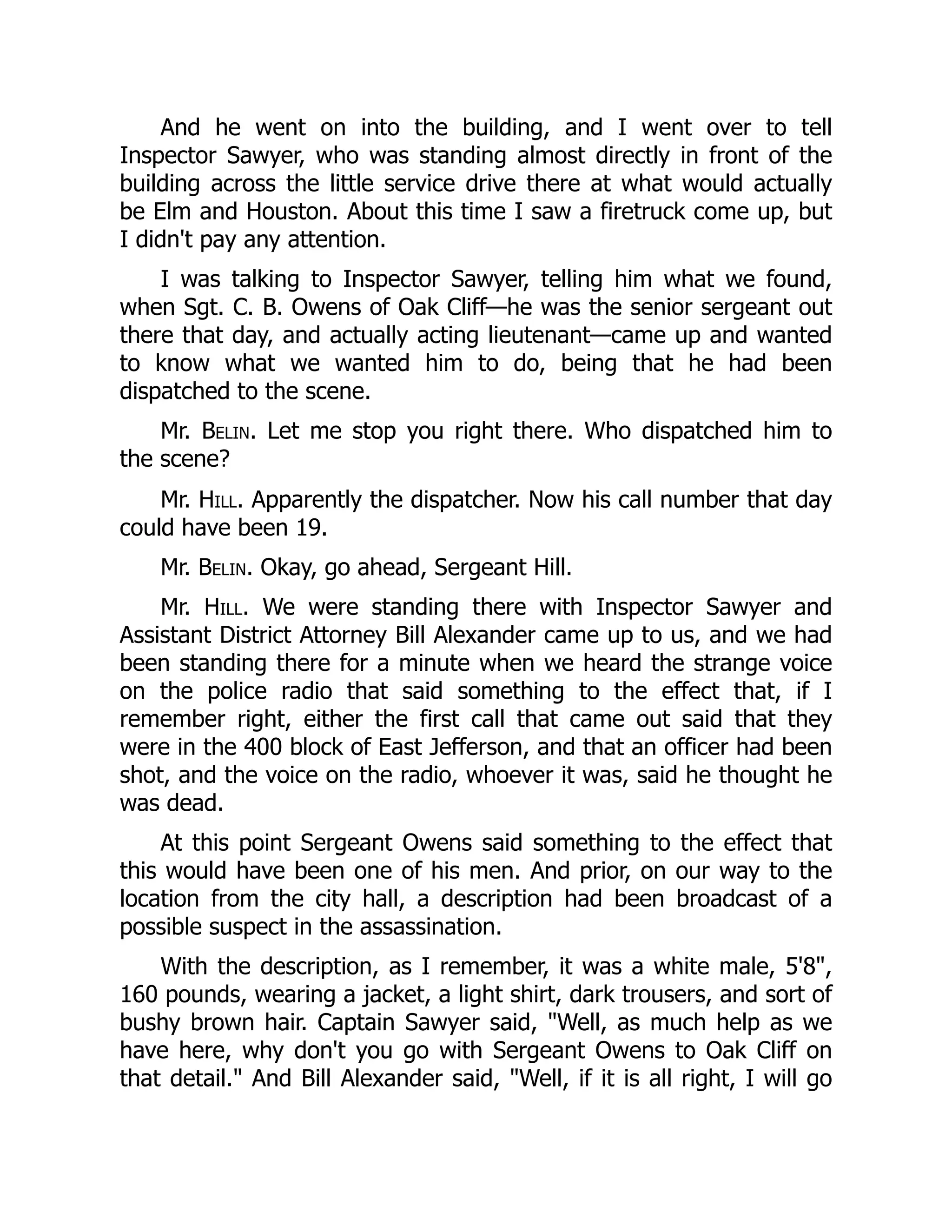 And he went on into the building, and I went over to tell
Inspector Sawyer, who was standing almost directly in front of the
building across the little service drive there at what would actually
be Elm and Houston. About this time I saw a firetruck come up, but
I didn't pay any attention.
I was talking to Inspector Sawyer, telling him what we found,
when Sgt. C. B. Owens of Oak Cliff—he was the senior sergeant out
there that day, and actually acting lieutenant—came up and wanted
to know what we wanted him to do, being that he had been
dispatched to the scene.
Mr. Belin. Let me stop you right there. Who dispatched him to
the scene?
Mr. Hill. Apparently the dispatcher. Now his call number that day
could have been 19.
Mr. Belin. Okay, go ahead, Sergeant Hill.
Mr. Hill. We were standing there with Inspector Sawyer and
Assistant District Attorney Bill Alexander came up to us, and we had
been standing there for a minute when we heard the strange voice
on the police radio that said something to the effect that, if I
remember right, either the first call that came out said that they
were in the 400 block of East Jefferson, and that an officer had been
shot, and the voice on the radio, whoever it was, said he thought he
was dead.
At this point Sergeant Owens said something to the effect that
this would have been one of his men. And prior, on our way to the
location from the city hall, a description had been broadcast of a
possible suspect in the assassination.
With the description, as I remember, it was a white male, 5'8,
160 pounds, wearing a jacket, a light shirt, dark trousers, and sort of
bushy brown hair. Captain Sawyer said, Well, as much help as we
have here, why don't you go with Sergeant Owens to Oak Cliff on
that detail. And Bill Alexander said, Well, if it is all right, I will go
 