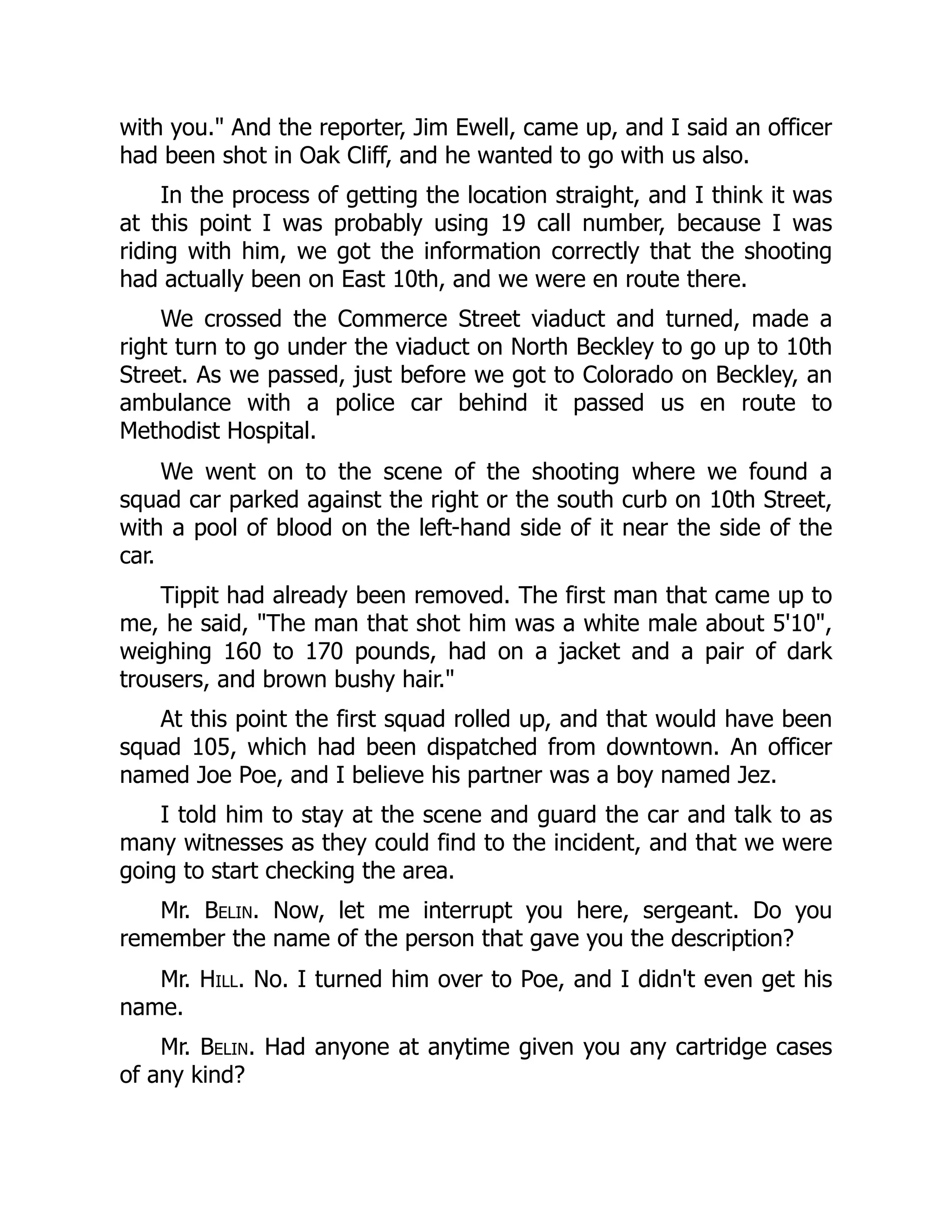 with you. And the reporter, Jim Ewell, came up, and I said an officer
had been shot in Oak Cliff, and he wanted to go with us also.
In the process of getting the location straight, and I think it was
at this point I was probably using 19 call number, because I was
riding with him, we got the information correctly that the shooting
had actually been on East 10th, and we were en route there.
We crossed the Commerce Street viaduct and turned, made a
right turn to go under the viaduct on North Beckley to go up to 10th
Street. As we passed, just before we got to Colorado on Beckley, an
ambulance with a police car behind it passed us en route to
Methodist Hospital.
We went on to the scene of the shooting where we found a
squad car parked against the right or the south curb on 10th Street,
with a pool of blood on the left-hand side of it near the side of the
car.
Tippit had already been removed. The first man that came up to
me, he said, The man that shot him was a white male about 5'10,
weighing 160 to 170 pounds, had on a jacket and a pair of dark
trousers, and brown bushy hair.
At this point the first squad rolled up, and that would have been
squad 105, which had been dispatched from downtown. An officer
named Joe Poe, and I believe his partner was a boy named Jez.
I told him to stay at the scene and guard the car and talk to as
many witnesses as they could find to the incident, and that we were
going to start checking the area.
Mr. Belin. Now, let me interrupt you here, sergeant. Do you
remember the name of the person that gave you the description?
Mr. Hill. No. I turned him over to Poe, and I didn't even get his
name.
Mr. Belin. Had anyone at anytime given you any cartridge cases
of any kind?
 