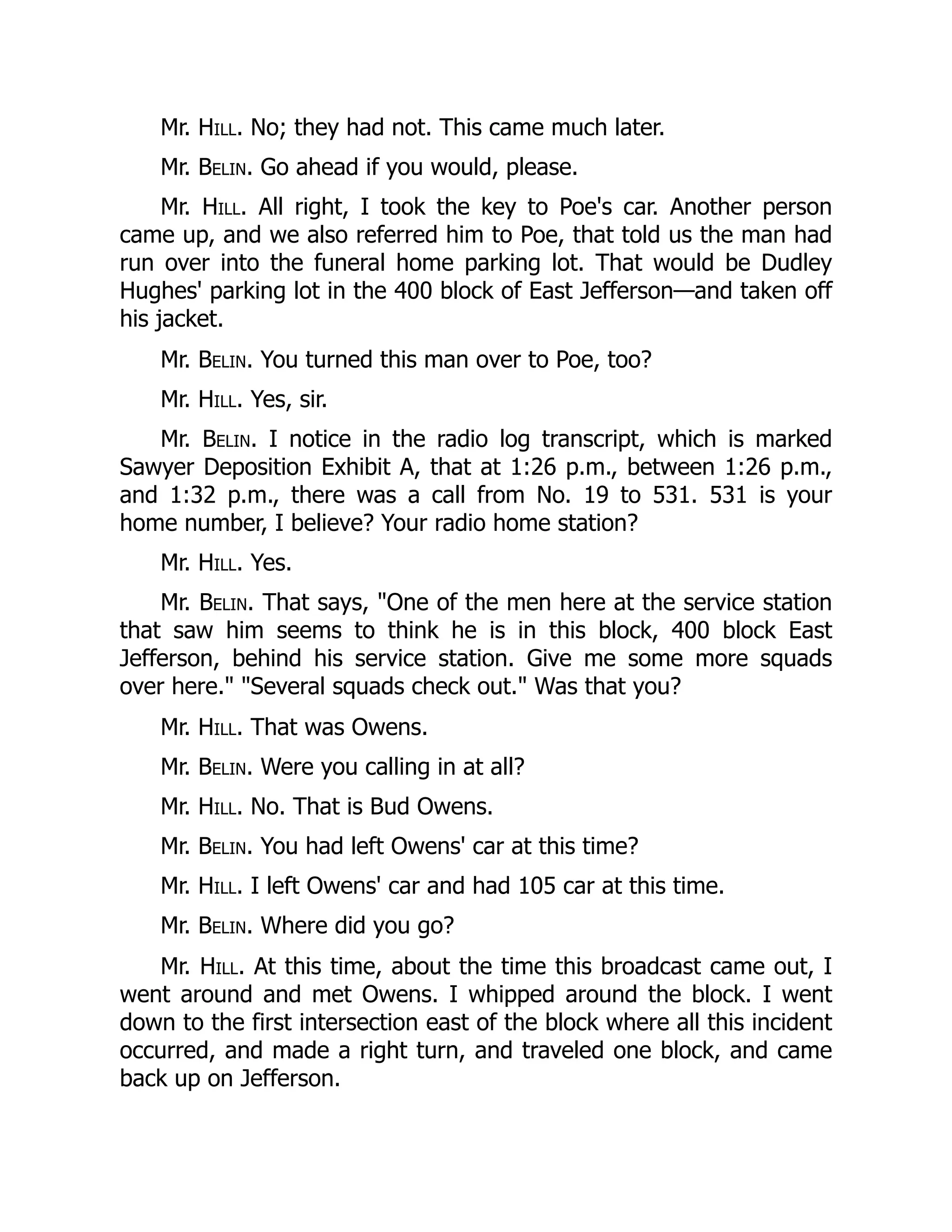 Mr. Hill. No; they had not. This came much later.
Mr. Belin. Go ahead if you would, please.
Mr. Hill. All right, I took the key to Poe's car. Another person
came up, and we also referred him to Poe, that told us the man had
run over into the funeral home parking lot. That would be Dudley
Hughes' parking lot in the 400 block of East Jefferson—and taken off
his jacket.
Mr. Belin. You turned this man over to Poe, too?
Mr. Hill. Yes, sir.
Mr. Belin. I notice in the radio log transcript, which is marked
Sawyer Deposition Exhibit A, that at 1:26 p.m., between 1:26 p.m.,
and 1:32 p.m., there was a call from No. 19 to 531. 531 is your
home number, I believe? Your radio home station?
Mr. Hill. Yes.
Mr. Belin. That says, One of the men here at the service station
that saw him seems to think he is in this block, 400 block East
Jefferson, behind his service station. Give me some more squads
over here. Several squads check out. Was that you?
Mr. Hill. That was Owens.
Mr. Belin. Were you calling in at all?
Mr. Hill. No. That is Bud Owens.
Mr. Belin. You had left Owens' car at this time?
Mr. Hill. I left Owens' car and had 105 car at this time.
Mr. Belin. Where did you go?
Mr. Hill. At this time, about the time this broadcast came out, I
went around and met Owens. I whipped around the block. I went
down to the first intersection east of the block where all this incident
occurred, and made a right turn, and traveled one block, and came
back up on Jefferson.
 