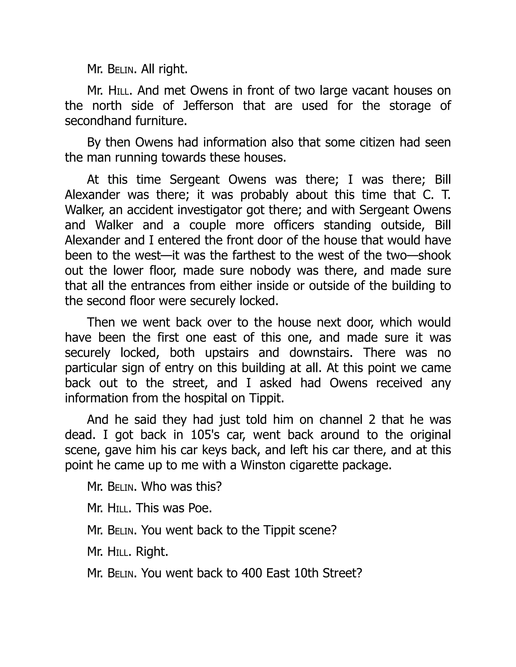 Mr. Belin. All right.
Mr. Hill. And met Owens in front of two large vacant houses on
the north side of Jefferson that are used for the storage of
secondhand furniture.
By then Owens had information also that some citizen had seen
the man running towards these houses.
At this time Sergeant Owens was there; I was there; Bill
Alexander was there; it was probably about this time that C. T.
Walker, an accident investigator got there; and with Sergeant Owens
and Walker and a couple more officers standing outside, Bill
Alexander and I entered the front door of the house that would have
been to the west—it was the farthest to the west of the two—shook
out the lower floor, made sure nobody was there, and made sure
that all the entrances from either inside or outside of the building to
the second floor were securely locked.
Then we went back over to the house next door, which would
have been the first one east of this one, and made sure it was
securely locked, both upstairs and downstairs. There was no
particular sign of entry on this building at all. At this point we came
back out to the street, and I asked had Owens received any
information from the hospital on Tippit.
And he said they had just told him on channel 2 that he was
dead. I got back in 105's car, went back around to the original
scene, gave him his car keys back, and left his car there, and at this
point he came up to me with a Winston cigarette package.
Mr. Belin. Who was this?
Mr. Hill. This was Poe.
Mr. Belin. You went back to the Tippit scene?
Mr. Hill. Right.
Mr. Belin. You went back to 400 East 10th Street?
 
