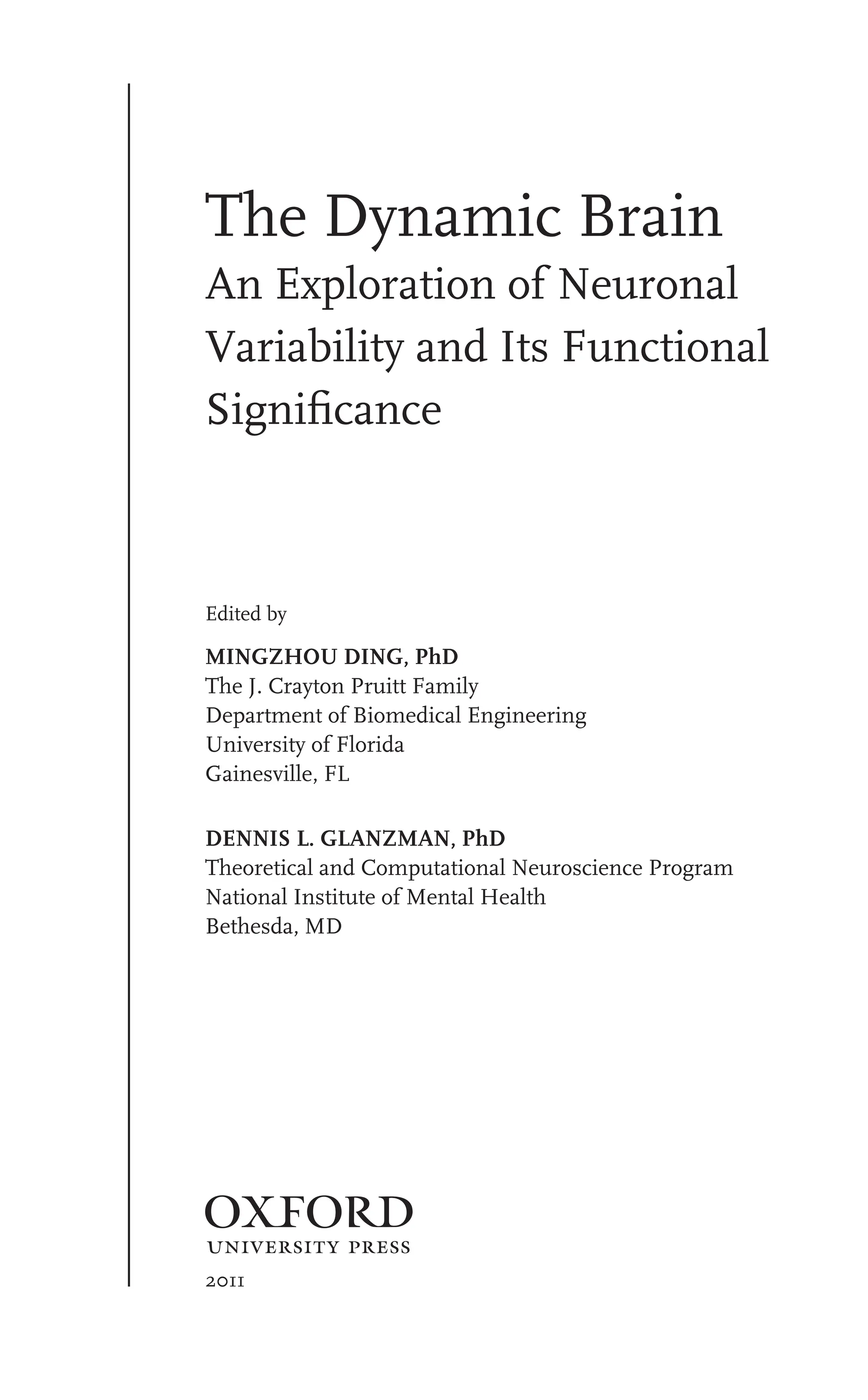 The Dynamic Brain
An Exploration of Neuronal
Variability and Its Functional
Signiﬁcance
Edited by
MINGZHOU DING, PhD
The J. Crayton Pruitt Family
Department of Biomedical Engineering
University of Florida
Gainesville, FL
DENNIS L. GLANZMAN, PhD
Theoretical and Computational Neuroscience Program
National Institute of Mental Health
Bethesda, MD
1
2011
 