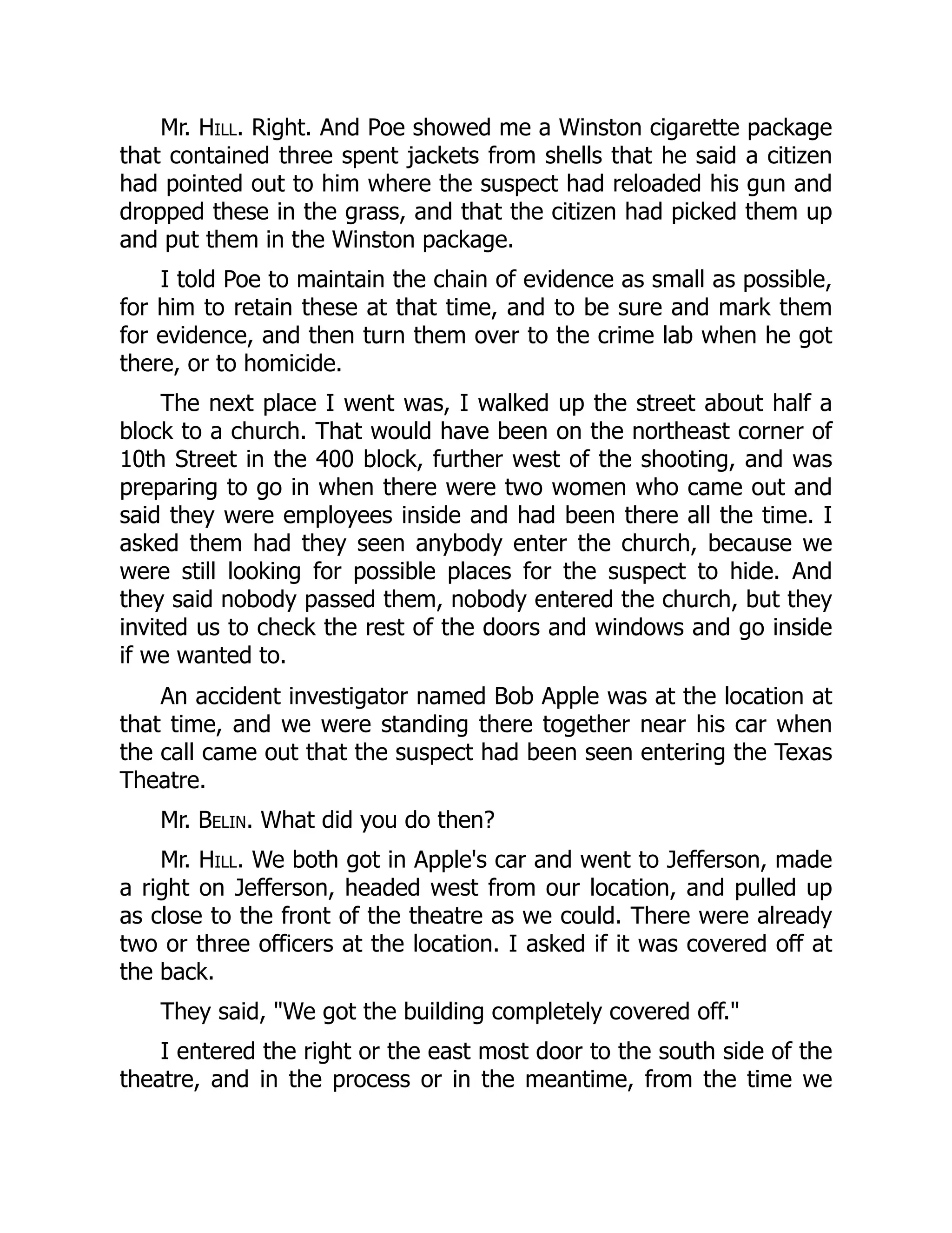 Mr. Hill. Right. And Poe showed me a Winston cigarette package
that contained three spent jackets from shells that he said a citizen
had pointed out to him where the suspect had reloaded his gun and
dropped these in the grass, and that the citizen had picked them up
and put them in the Winston package.
I told Poe to maintain the chain of evidence as small as possible,
for him to retain these at that time, and to be sure and mark them
for evidence, and then turn them over to the crime lab when he got
there, or to homicide.
The next place I went was, I walked up the street about half a
block to a church. That would have been on the northeast corner of
10th Street in the 400 block, further west of the shooting, and was
preparing to go in when there were two women who came out and
said they were employees inside and had been there all the time. I
asked them had they seen anybody enter the church, because we
were still looking for possible places for the suspect to hide. And
they said nobody passed them, nobody entered the church, but they
invited us to check the rest of the doors and windows and go inside
if we wanted to.
An accident investigator named Bob Apple was at the location at
that time, and we were standing there together near his car when
the call came out that the suspect had been seen entering the Texas
Theatre.
Mr. Belin. What did you do then?
Mr. Hill. We both got in Apple's car and went to Jefferson, made
a right on Jefferson, headed west from our location, and pulled up
as close to the front of the theatre as we could. There were already
two or three officers at the location. I asked if it was covered off at
the back.
They said, We got the building completely covered off.
I entered the right or the east most door to the south side of the
theatre, and in the process or in the meantime, from the time we
 