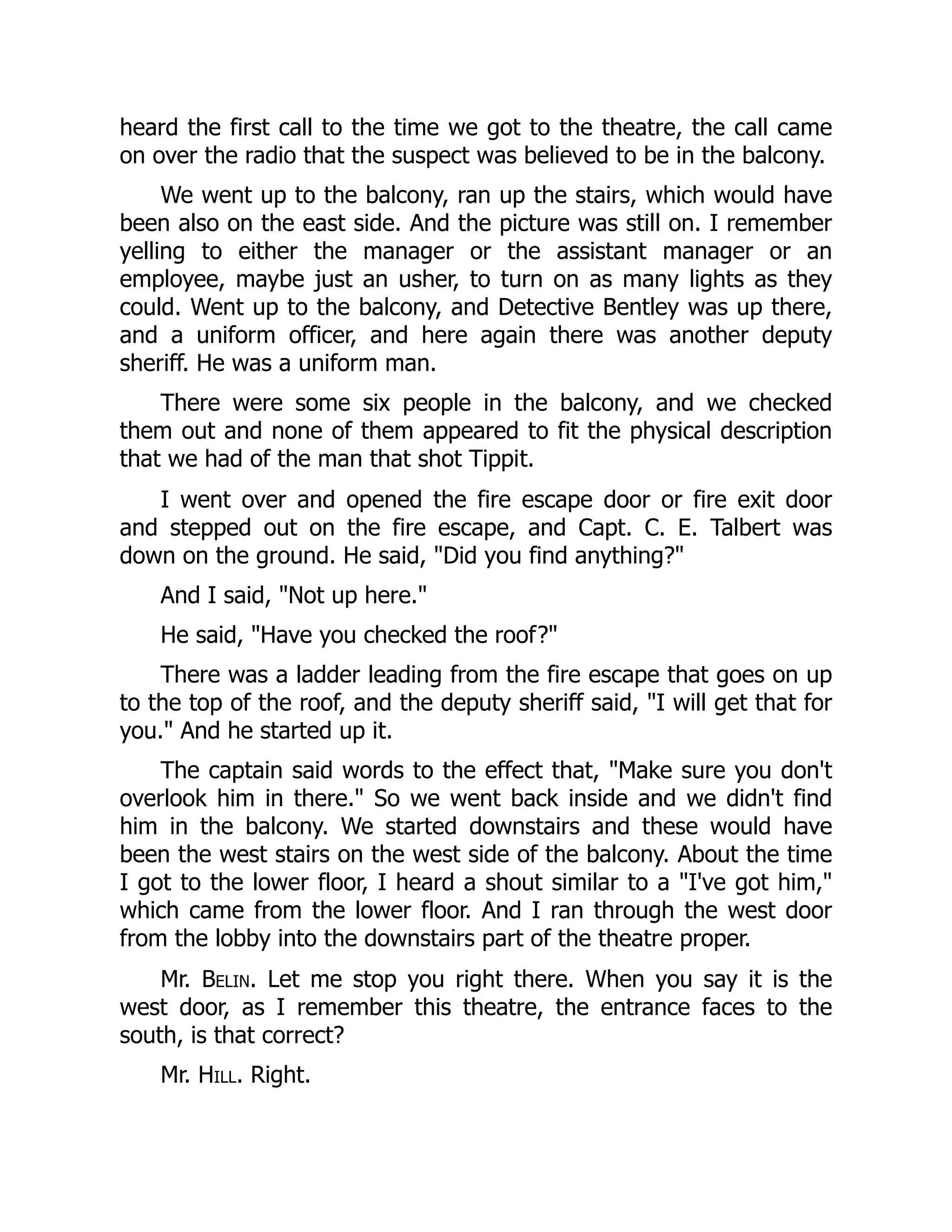 heard the first call to the time we got to the theatre, the call came
on over the radio that the suspect was believed to be in the balcony.
We went up to the balcony, ran up the stairs, which would have
been also on the east side. And the picture was still on. I remember
yelling to either the manager or the assistant manager or an
employee, maybe just an usher, to turn on as many lights as they
could. Went up to the balcony, and Detective Bentley was up there,
and a uniform officer, and here again there was another deputy
sheriff. He was a uniform man.
There were some six people in the balcony, and we checked
them out and none of them appeared to fit the physical description
that we had of the man that shot Tippit.
I went over and opened the fire escape door or fire exit door
and stepped out on the fire escape, and Capt. C. E. Talbert was
down on the ground. He said, Did you find anything?
And I said, Not up here.
He said, Have you checked the roof?
There was a ladder leading from the fire escape that goes on up
to the top of the roof, and the deputy sheriff said, I will get that for
you. And he started up it.
The captain said words to the effect that, Make sure you don't
overlook him in there. So we went back inside and we didn't find
him in the balcony. We started downstairs and these would have
been the west stairs on the west side of the balcony. About the time
I got to the lower floor, I heard a shout similar to a I've got him,
which came from the lower floor. And I ran through the west door
from the lobby into the downstairs part of the theatre proper.
Mr. Belin. Let me stop you right there. When you say it is the
west door, as I remember this theatre, the entrance faces to the
south, is that correct?
Mr. Hill. Right.
 