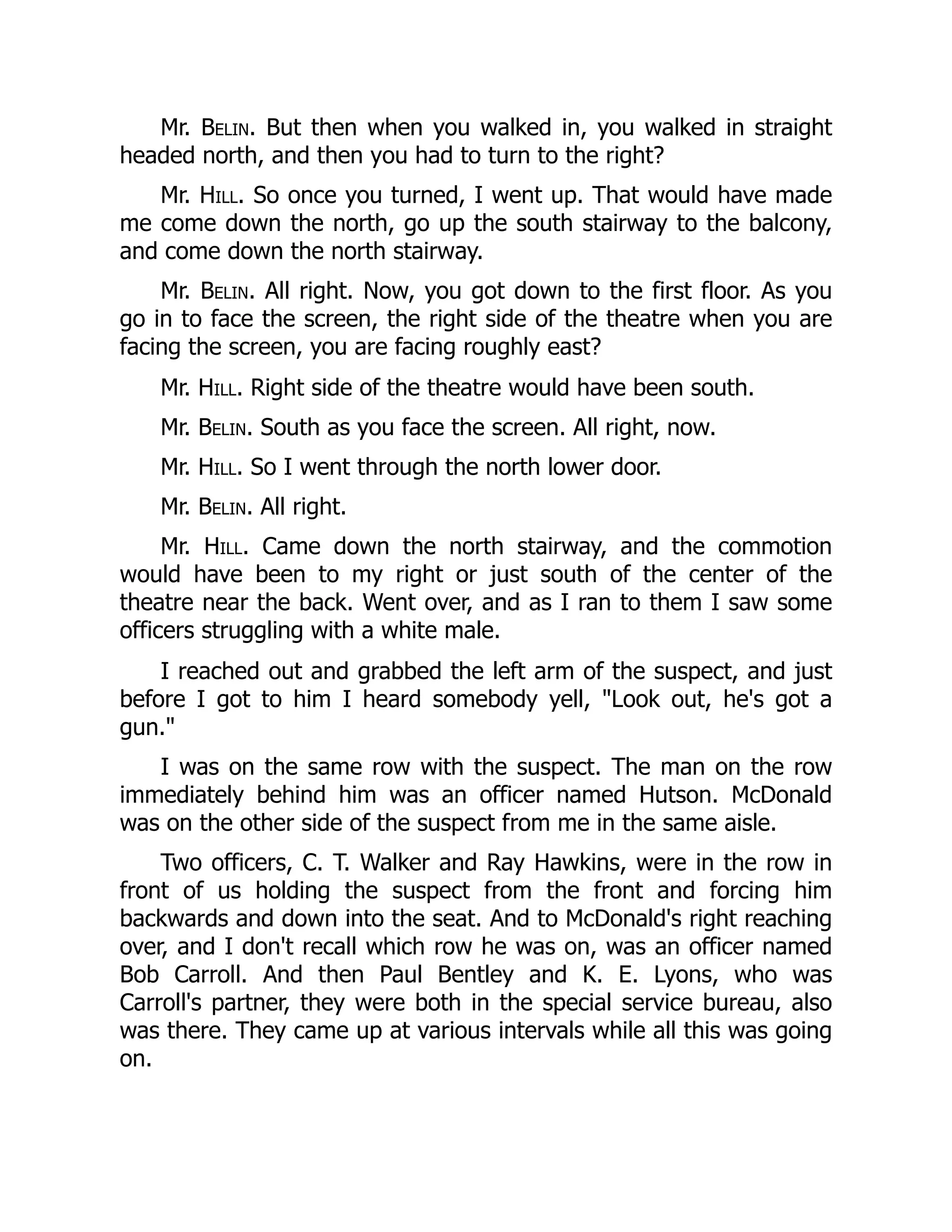 Mr. Belin. But then when you walked in, you walked in straight
headed north, and then you had to turn to the right?
Mr. Hill. So once you turned, I went up. That would have made
me come down the north, go up the south stairway to the balcony,
and come down the north stairway.
Mr. Belin. All right. Now, you got down to the first floor. As you
go in to face the screen, the right side of the theatre when you are
facing the screen, you are facing roughly east?
Mr. Hill. Right side of the theatre would have been south.
Mr. Belin. South as you face the screen. All right, now.
Mr. Hill. So I went through the north lower door.
Mr. Belin. All right.
Mr. Hill. Came down the north stairway, and the commotion
would have been to my right or just south of the center of the
theatre near the back. Went over, and as I ran to them I saw some
officers struggling with a white male.
I reached out and grabbed the left arm of the suspect, and just
before I got to him I heard somebody yell, Look out, he's got a
gun.
I was on the same row with the suspect. The man on the row
immediately behind him was an officer named Hutson. McDonald
was on the other side of the suspect from me in the same aisle.
Two officers, C. T. Walker and Ray Hawkins, were in the row in
front of us holding the suspect from the front and forcing him
backwards and down into the seat. And to McDonald's right reaching
over, and I don't recall which row he was on, was an officer named
Bob Carroll. And then Paul Bentley and K. E. Lyons, who was
Carroll's partner, they were both in the special service bureau, also
was there. They came up at various intervals while all this was going
on.
 