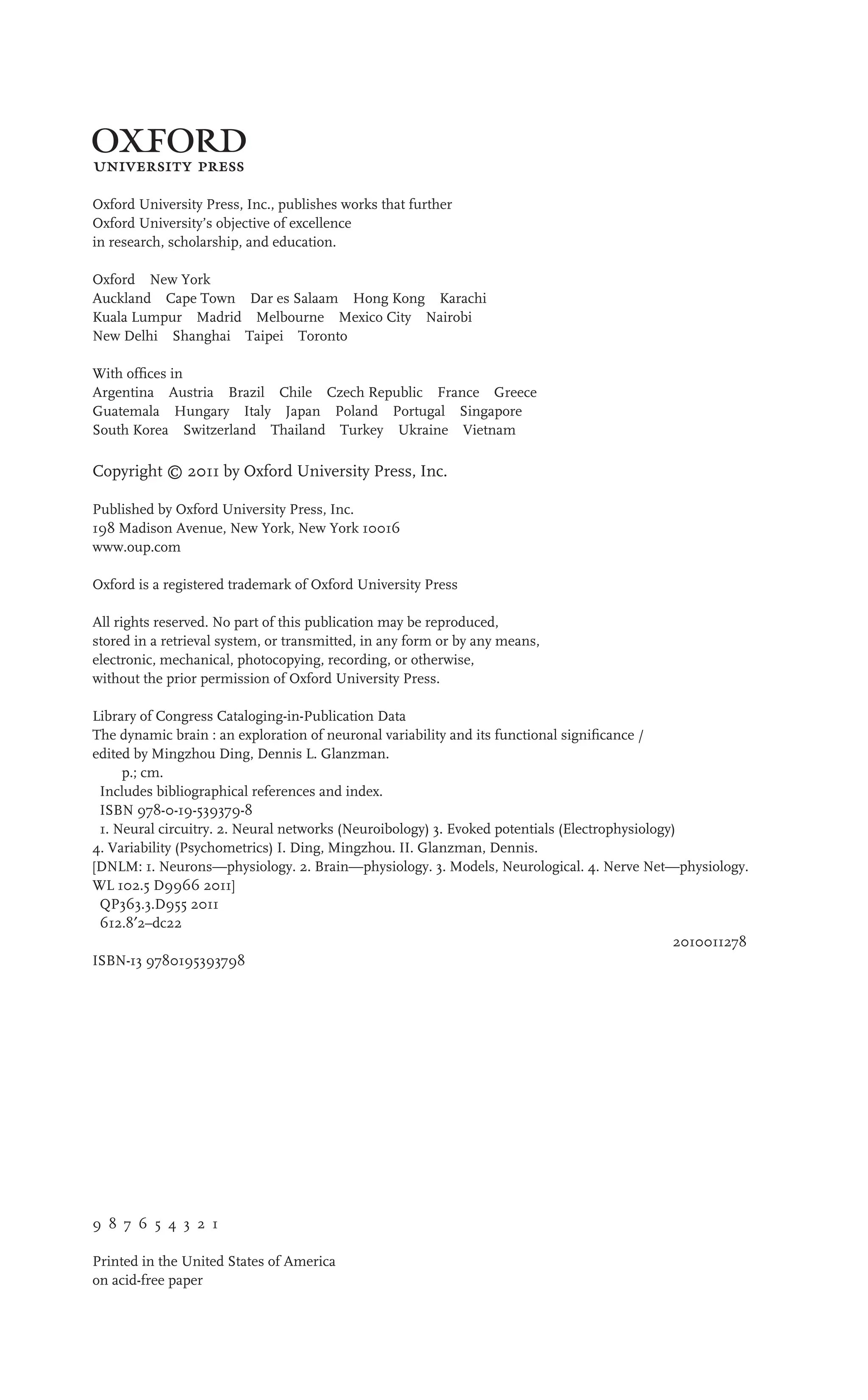 3
Oxford University Press, Inc., publishes works that further
Oxford University’s objective of excellence
in research, scholarship, and education.
Oxford New York
Auckland Cape Town Dar es Salaam Hong Kong Karachi
Kuala Lumpur Madrid Melbourne Mexico City Nairobi
New Delhi Shanghai Taipei Toronto
With ofﬁces in
Argentina Austria Brazil Chile Czech Republic France Greece
Guatemala Hungary Italy Japan Poland Portugal Singapore
South Korea Switzerland Thailand Turkey Ukraine Vietnam
Copyright © 2011 by Oxford University Press, Inc.
Published by Oxford University Press, Inc.
198 Madison Avenue, New York, New York 10016
www.oup.com
Oxford is a registered trademark of Oxford University Press
All rights reserved. No part of this publication may be reproduced,
stored in a retrieval system, or transmitted, in any form or by any means,
electronic, mechanical, photocopying, recording, or otherwise,
without the prior permission of Oxford University Press.
Library of Congress Cataloging-in-Publication Data
The dynamic brain : an exploration of neuronal variability and its functional signiﬁcance /
edited by Mingzhou Ding, Dennis L. Glanzman.
p.; cm.
Includes bibliographical references and index.
ISBN 978-0-19-539379-8
1. Neural circuitry. 2. Neural networks (Neuroibology) 3. Evoked potentials (Electrophysiology)
4. Variability (Psychometrics) I. Ding, Mingzhou. II. Glanzman, Dennis.
[DNLM: 1. Neurons—physiology. 2. Brain—physiology. 3. Models, Neurological. 4. Nerve Net—physiology.
WL 102.5 D9966 2011]
QP363.3.D955 2011
612.8′2–dc22
2010011278
ISBN-13 9780195393798
9 8 7 6 5 4 3 2 1
Printed in the United States of America
on acid-free paper
 