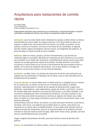Arquitectura para restaurantes de comida
rápida
Por:Natalia Mejía
Zume Arquitectura
natalia.mejia@zumearquitectura.com
Independiente del tiempo que se permanece en el restaurante, es importante diseñar un espacio
confortable y amigable que ofrezca a los clientes una experiencia digna de repetir.
Iluminación: para las zonas donde están instalados los equipos se debe utilizar luz blanca
manteniendo los lumens según las mejores prácticas. En la zona donde se ubican los
clientes, se debe hacer una mezcla entre luz blanca y luz cálida. La primera, en los
pasillos y zonas de circulación, así como en las mesas de los comensales; la segunda
permite resaltar lugares estratégicos como los menús, las fotografías del producto, el
punto de pago y el espacio donde se hace el pedido.
Mobiliario: debe ser liviano, práctico, de fácil mantenimiento y que permita ser
reubicado según la necesidad; fabricado con materiales de alta resistencia y con colores
que coincidan con el diseño del restaurante, preferiblemente colores neutros pues éstos
resaltan las variadas gamas de colores de la comida. No debe interferir con la libre
circulación y mucho menos con el correcto funcionamiento del punto donde se hace el
pedido, con la línea de exhibición del producto, con la zona donde se entregan los
alimentos, las barras de comida y con las zonas de desechos.
Ventilación: se debe contar con sistemas de extracción de olores y de ventilación que
impidan que los comensales se impregnen de los olores o que se vean afectados por las
temperaturas de los equipos.
Punto de atención: el counter debe tener un diseño práctico y amigable para los clientes
de tal manera que no sientan una barrera en el momento de ordenar el pedido;
asimismo, debe garantizar el manejo de los equipos de administración y pago como
datáfonos, computadores, cajas registradoras, equipo de sonido y caja fuerte. La barra
de comidas debe estar ubicada en una zona de fácil acceso, a una altura estándar y con
una buena visibilidad para estar controlando los alimentos. Si lo que se quiere es una
barra de sillas altas donde las personas se sientan por espacios de tiempo corto, debe
tener un diseño en el que quepa el producto y que le permita a las personas comer a una
distancia adecuada.
Características como los menús, los colores, los avisos luminosos interiores y exteriores y
los baños, entre otros, son aspectos que se deben tener en cuenta, pues tienen una
impresión en el cliente sobre el establecimiento. El menú debe estar ubicado frente al
ingreso principal del restaurante, pues así el comensal puede ver el producto ofrecido
mientras se está acercando al punto de pago, debe tener textos cortos, grandes y de fácil
lectura y preferiblemente que concomida
tengan imágenes del producto ofrecido, pues esto facilita la toma de decisión (Ver
gráfico).
Colores: se recomiendan los colores calidos, como el rojo que genera la sensación de
 