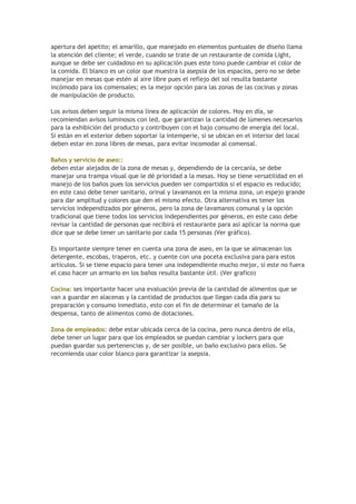 apertura del apetito; el amarillo, que manejado en elementos puntuales de diseño llama
la atención del cliente; el verde, cuando se trate de un restaurante de comida Light,
aunque se debe ser cuidadoso en su aplicación pues este tono puede cambiar el color de
la comida. El blanco es un color que muestra la asepsia de los espacios, pero no se debe
manejar en mesas que estén al aire libre pues el reflejo del sol resulta bastante
incómodo para los comensales; es la mejor opción para las zonas de las cocinas y zonas
de manipulación de producto.
Los avisos deben seguir la misma línea de aplicación de colores. Hoy en día, se
recomiendan avisos luminosos con led, que garantizan la cantidad de lúmenes necesarios
para la exhibición del producto y contribuyen con el bajo consumo de energía del local.
Si están en el exterior deben soportar la intemperie, si se ubican en el interior del local
deben estar en zona libres de mesas, para evitar incomodar al comensal.
Baños y servicio de aseo::
deben estar alejados de la zona de mesas y, dependiendo de la cercanía, se debe
manejar una trampa visual que le dé prioridad a la mesas. Hoy se tiene versatilidad en el
manejo de los baños pues los servicios pueden ser compartidos si el espacio es reducido;
en este caso debe tener sanitario, orinal y lavamanos en la misma zona, un espejo grande
para dar amplitud y colores que den el mismo efecto. Otra alternativa es tener los
servicios independizados por géneros, pero la zona de lavamanos comunal y la opción
tradicional que tiene todos los servicios independientes por géneros, en este caso debe
revisar la cantidad de personas que recibirá el restaurante para así aplicar la norma que
dice que se debe tener un sanitario por cada 15 personas (Ver gráfico).
Es importante siempre tener en cuenta una zona de aseo, en la que se almacenan los
detergente, escobas, traperos, etc. y cuente con una poceta exclusiva para para estos
artículos. Si se tiene espacio para tener una independiente mucho mejor, si este no fuera
el caso hacer un armario en los baños resulta bastante útil. (Ver grafico)
Cocina: ses importante hacer una evaluación previa de la cantidad de alimentos que se
van a guardar en alacenas y la cantidad de productos que llegan cada día para su
preparación y consumo inmediato, esto con el fin de determinar el tamaño de la
despensa, tanto de alimentos como de dotaciones.
Zona de empleados: debe estar ubicada cerca de la cocina, pero nunca dentro de ella,
debe tener un lugar para que los empleados se puedan cambiar y lockers para que
puedan guardar sus pertenencias y, de ser posible, un baño exclusivo para ellos. Se
recomienda usar color blanco para garantizar la asepsia.
 