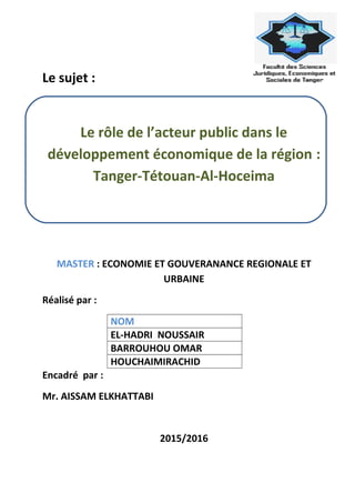 Le sujet :
Le rôle de l’acteur public dans le
développement économique de la région :
Tanger-Tétouan-Al-Hoceima
MASTER : ECONOMIE ET GOUVERANANCE REGIONALE ET
URBAINE
Réalisé par :
NOM
EL-HADRI NOUSSAIR
BARROUHOU OMAR
HOUCHAIMIRACHID
Encadré par :
Mr. AISSAM ELKHATTABI
2015/2016
 