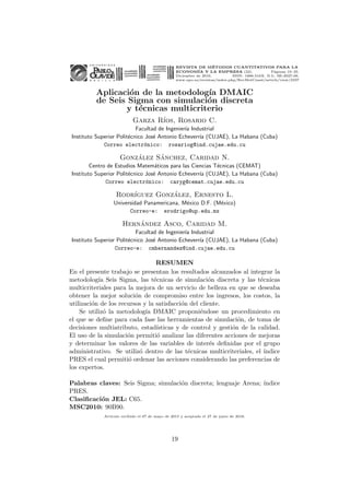 REVISTA DE MÉTODOS CUANTITATIVOS PARA LA
ECONOMÍA Y LA EMPRESA (22). Páginas 19–35.
Diciembre de 2016. ISSN: 1886-516X. D.L: SE-2927-06.
www.upo.es/revistas/index.php/RevMetCuant/article/view/2337
Aplicación de la metodologı́a DMAIC
de Seis Sigma con simulación discreta
y técnicas multicriterio
Garza Rı́os, Rosario C.
Facultad de Ingenierı́a Industrial
Instituto Superior Politécnico José Antonio Echeverrı́a (CUJAE), La Habana (Cuba)
Correo electrónico: rosariog@ind.cujae.edu.cu
González Sánchez, Caridad N.
Centro de Estudios Matemáticos para las Ciencias Técnicas (CEMAT)
Instituto Superior Politécnico José Antonio Echeverrı́a (CUJAE), La Habana (Cuba)
Correo electrónico: caryg@cemat.cujae.edu.cu
Rodrı́guez González, Ernesto L.
Universidad Panamericana, México D.F. (México)
Correo-e: erodrigo@up.edu.mx
Hernández Asco, Caridad M.
Facultad de Ingenierı́a Industrial
Instituto Superior Politécnico José Antonio Echeverrı́a (CUJAE), La Habana (Cuba)
Correo-e: cmhernandez@ind.cujae.edu.cu
RESUMEN
En el presente trabajo se presentan los resultados alcanzados al integrar la
metodologı́a Seis Sigma, las técnicas de simulación discreta y las técnicas
multicriteriales para la mejora de un servicio de belleza en que se deseaba
obtener la mejor solución de compromiso entre los ingresos, los costos, la
utilización de los recursos y la satisfacción del cliente.
Se utilizó la metodologı́a DMAIC proponiéndose un procedimiento en
el que se define para cada fase las herramientas de simulación, de toma de
decisiones multiatributo, estadı́sticas y de control y gestión de la calidad.
El uso de la simulación permitió analizar las diferentes acciones de mejoras
y determinar los valores de las variables de interés definidas por el grupo
administrativo. Se utilizó dentro de las técnicas multicriteriales, el ı́ndice
PRES el cual permitió ordenar las acciones considerando las preferencias de
los expertos.
Palabras claves: Seis Sigma; simulación discreta; lenguaje Arena; ı́ndice
PRES.
Clasificación JEL: C65.
MSC2010: 90B90.
Artı́culo recibido el 07 de mayo de 2015 y aceptado el 27 de junio de 2016.
19
 