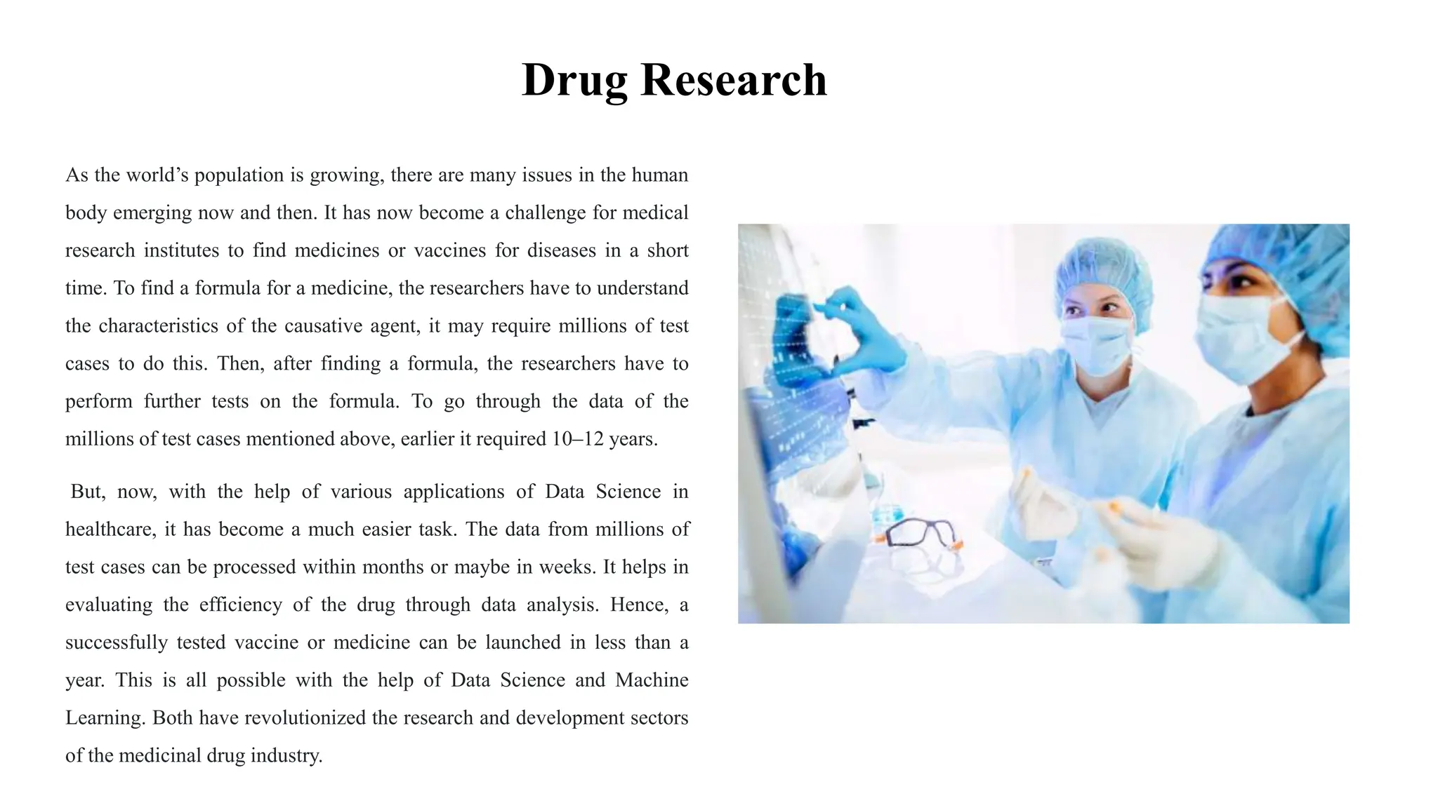 Drug Research
As the world’s population is growing, there are many issues in the human
body emerging now and then. It has now become a challenge for medical
research institutes to find medicines or vaccines for diseases in a short
time. To find a formula for a medicine, the researchers have to understand
the characteristics of the causative agent, it may require millions of test
cases to do this. Then, after finding a formula, the researchers have to
perform further tests on the formula. To go through the data of the
millions of test cases mentioned above, earlier it required 10–12 years.
But, now, with the help of various applications of Data Science in
healthcare, it has become a much easier task. The data from millions of
test cases can be processed within months or maybe in weeks. It helps in
evaluating the efficiency of the drug through data analysis. Hence, a
successfully tested vaccine or medicine can be launched in less than a
year. This is all possible with the help of Data Science and Machine
Learning. Both have revolutionized the research and development sectors
of the medicinal drug industry.
 