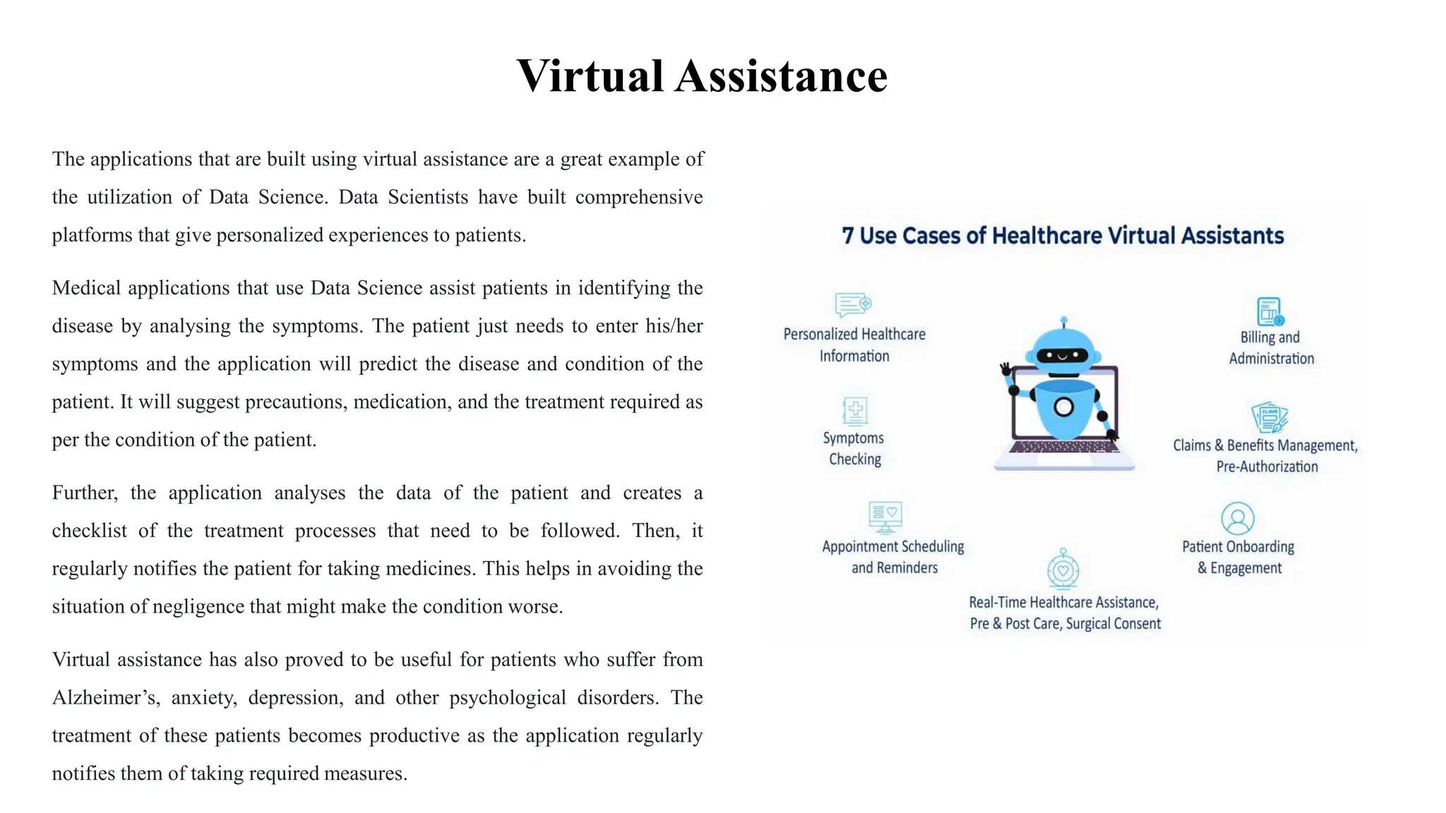 Virtual Assistance
The applications that are built using virtual assistance are a great example of
the utilization of Data Science. Data Scientists have built comprehensive
platforms that give personalized experiences to patients.
Medical applications that use Data Science assist patients in identifying the
disease by analysing the symptoms. The patient just needs to enter his/her
symptoms and the application will predict the disease and condition of the
patient. It will suggest precautions, medication, and the treatment required as
per the condition of the patient.
Further, the application analyses the data of the patient and creates a
checklist of the treatment processes that need to be followed. Then, it
regularly notifies the patient for taking medicines. This helps in avoiding the
situation of negligence that might make the condition worse.
Virtual assistance has also proved to be useful for patients who suffer from
Alzheimer’s, anxiety, depression, and other psychological disorders. The
treatment of these patients becomes productive as the application regularly
notifies them of taking required measures.
 