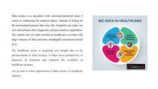 Data science is a discipline with unlimited potential when it
comes to enhancing the medical sphere. Instead of letting all
the accumulated patient data stay idle, hospitals can make use
of it and advance their diagnostic and preventative capabilities.
The central role of a data scientist in healthcare is to deal with
large volumes of data and draw meaningful conclusions based
on it.
The healthcare sector is acquiring new heights due to the
advancements in Data Science. It helps boost productivity in
diagnosis & treatment and enhances the workflow of
healthcare systems.
Let us look at some applications of data science in healthcare
industry:
 
