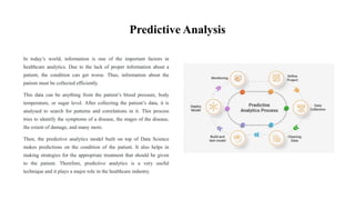 Predictive Analysis
In today’s world, information is one of the important factors in
healthcare analytics. Due to the lack of proper information about a
patient, the condition can get worse. Thus, information about the
patient must be collected efficiently.
This data can be anything from the patient’s blood pressure, body
temperature, or sugar level. After collecting the patient’s data, it is
analysed to search for patterns and correlations in it. This process
tries to identify the symptoms of a disease, the stages of the disease,
the extent of damage, and many more.
Then, the predictive analytics model built on top of Data Science
makes predictions on the condition of the patient. It also helps in
making strategies for the appropriate treatment that should be given
to the patient. Therefore, predictive analytics is a very useful
technique and it plays a major role in the healthcare industry.
 