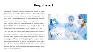 Drug Research
As the world’s population is growing, there are many issues in the human
body emerging now and then. It has now become a challenge for medical
research institutes to find medicines or vaccines for diseases in a short
time. To find a formula for a medicine, the researchers have to understand
the characteristics of the causative agent, it may require millions of test
cases to do this. Then, after finding a formula, the researchers have to
perform further tests on the formula. To go through the data of the
millions of test cases mentioned above, earlier it required 10–12 years.
But, now, with the help of various applications of Data Science in
healthcare, it has become a much easier task. The data from millions of
test cases can be processed within months or maybe in weeks. It helps in
evaluating the efficiency of the drug through data analysis. Hence, a
successfully tested vaccine or medicine can be launched in less than a
year. This is all possible with the help of Data Science and Machine
Learning. Both have revolutionized the research and development sectors
of the medicinal drug industry.
 