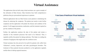 Virtual Assistance
The applications that are built using virtual assistance are a great example of
the utilization of Data Science. Data Scientists have built comprehensive
platforms that give personalized experiences to patients.
Medical applications that use Data Science assist patients in identifying the
disease by analysing the symptoms. The patient just needs to enter his/her
symptoms and the application will predict the disease and condition of the
patient. It will suggest precautions, medication, and the treatment required as
per the condition of the patient.
Further, the application analyses the data of the patient and creates a
checklist of the treatment processes that need to be followed. Then, it
regularly notifies the patient for taking medicines. This helps in avoiding the
situation of negligence that might make the condition worse.
Virtual assistance has also proved to be useful for patients who suffer from
Alzheimer’s, anxiety, depression, and other psychological disorders. The
treatment of these patients becomes productive as the application regularly
notifies them of taking required measures.
 