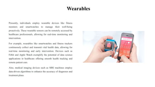 Wearables
Presently, individuals employ wearable devices like fitness
monitors and smartwatches to manage their well-being
proactively. These wearable sensors can be remotely accessed by
healthcare professionals, allowing for real-time monitoring and
intervention.
For example, wearables like smartwatches and fitness trackers
continuously collect and transmit vital health data, allowing for
real-time monitoring and early intervention. Devices such as
Fitbit and Apple Watch exemplify the potential of data science
applications in healthcare offering smooth health tracking and
remote patient care.
Also, medical imaging devices such as MRI machines employ
data-driven algorithms to enhance the accuracy of diagnoses and
treatment plans.
 