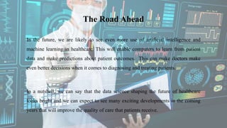 The Road Ahead
In the future, we are likely to see even more use of artificial intelligence and
machine learning in healthcare. This will enable computers to learn from patient
data and make predictions about patient outcomes. This can make doctors make
even better decisions when it comes to diagnosing and treating patients.
In a nutshell, we can say that the data science shaping the future of healthcare
looks bright and we can expect to see many exciting developments in the coming
years that will improve the quality of care that patients receive.
 