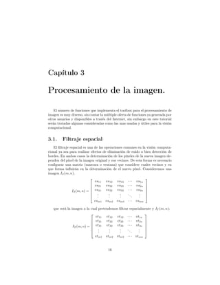 Capítulo 3

Procesamiento de la imagen.

    El numero de funciones que implementa el toolbox para el procesamiento de
imagen es muy diverso, sin contar la múltiple oferta de funciones ya generada por
otros usuarios y disponibles a través del Internet, sin embargo en este tutorial
serán tratadas algunas consideradas como las mas usadas y útiles para la visión
computacional.


3.1.     Filtraje espacial
    El ﬁltraje espacial es una de las operaciones comunes en la visión computa-
cional ya sea para realizar efectos de eliminación de ruido o bien detección de
bordes. En ambos casos la determinación de los píxeles de la nueva imagen de-
penden del píxel de la imagen original y sus vecinos. De esta forma es necesario
conﬁgurar una matriz (mascara o ventana) que considere cuales vecinos y en
que forma inﬂuirán en la determinación de el nuevo píxel. Consideremos una
imagen IS (m, n).
                                                               
                               vs11 vs12 vs13 · · · vs1n
                             vs21 vs22 vs23 · · · vs2n 
                                                               
                                                               
                IS (m, n) =  vs31 vs32 vs33 · · · vs3n 
                             .         .      .    ..     . 
                             .  .      .
                                        .      .
                                               .       .   . 
                                                           .
                               vsm1 vsm2 vsm3 · · · vsmn

   que será la imagen a la cual pretendemos ﬁltrar espacialmente y IT (m, n):
                                                           
                              vt11 vt12 vt13 · · · vt1n
                             vt21 vt22 vt23 · · · vt2n 
                                                           
                                                           
                IT (m, n) =  vt31 vt32 vt33 · · · vt3n 
                             .       .     .     ..     . 
                             . .     .
                                      .     .
                                            .        .   . 
                                                         .
                              vtm1   vtm2    vtm3   ···   vtmn


                                       16
 