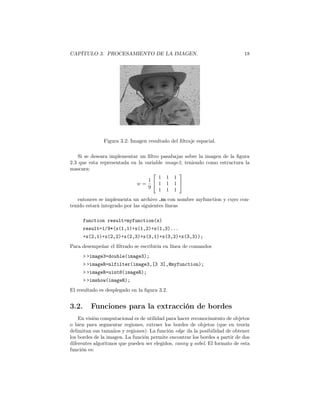 CAPÍTULO 3. PROCESAMIENTO DE LA IMAGEN.                                      18




               Figura 3.2: Imagen resultado del ﬁltraje espacial.

    Si se deseara implementar un ﬁltro pasabajas sobre la imagen de la ﬁgura
2.3 que esta representada en la variable image3, teniendo como estructura la
mascara:
                                             
                                      1 1 1
                                 1
                            w=        1 1 1 
                                 9
                                      1 1 1
   entonces se implementa un archivo .m con nombre myfunction y cuyo con-
tenido estará integrado por las siguientes líneas

       function result=myfunction(x)
       result=1/9*(x(1,1)+x(1,2)+x(1,3)...
       +x(2,1)+x(2,2)+x(2,3)+x(3,1)+x(3,2)+x(3,3));
Para desempeñar el ﬁltrado se escribiría en línea de comandos
       > >image3=double(image3);
       > >imageR=nlfilter(image3,[3 3],@myfunction);
       > >imageR=uint8(imageR);
       > >imshow(imageR);
El resultado es desplegado en la ﬁgura 3.2.


3.2.      Funciones para la extracción de bordes
    En visión computacional es de utilidad para hacer reconocimiento de objetos
o bien para segmentar regiones, extraer los bordes de objetos (que en teoría
delimitan sus tamaños y regiones). La función edge da la posibilidad de obtener
los bordes de la imagen. La función permite encontrar los bordes a partir de dos
diferentes algoritmos que pueden ser elegidos, canny y sobel. El formato de esta
función es:
 