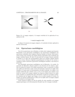 CAPÍTULO 3. PROCESAMIENTO DE LA IMAGEN.                                       20




                       (a)                                       (b)


Figura 3.4: a) imagen original y b) imagen resultado de la aplicación de un
umbral de 128.

                             > >result=sample>=128;

   La ﬁgura 3.4 muestra la imagen original y el resultado de haber aplicado la
anterior instrucción.


3.4.     Operaciones morfológicas
    Una de las operaciones mas utilizadas en visión sobre imágenes previamente
binarizadas es las operaciones morfológicas. Las operaciones morfológicas son
operaciones realizadas sobre imágenes binarias basadas en formas. Estas opera-
ciones toman como entrada una imagen binaria regresando como resultado una
imagen también binaria. El valor de cada píxel de la imagen binaria resultado
es basado en el valor del correspondiente píxel de la imagen original binaria
y de sus vecinos. Entonces eligiendo apropiadamente la forma de los vecinos a
considerar, puede construirse operaciones morfológicas sensibles a una forma en
particular.
    Las principales operaciones morfológicas son la dilatación y la erosión. La
operación de dilatación adiciona píxeles en las fronteras de los objetos, mien-
tras la erosión los remueve. En ambas operaciones como se menciono se utiliza
una rejilla que determina cuales vecinos del elemento central de la rejilla serán
tomados en cuenta para la determinación del píxel resultado. La rejilla es un
arreglo cuadricular que contiene unos y ceros, en los lugares que contiene unos
serán los vecinos de la imagen original con respecto al píxel central, los cuales
serán tomados en consideración para determinar el píxel de la imagen resulta-
do, mientras que los lugares que tengan ceros no serán tomados en cuenta. La
imagen 3.5 muestra gráﬁcamente el efecto de la rejilla sobre la imagen original
y su resultado en la imagen ﬁnal.
    Como muestra la ﬁgura 3.5 solo los píxeles de color amarillo en la imagen
original participan en la determinación del píxel rojo de la imagen resultado.
 
