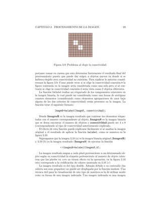 CAPÍTULO 3. PROCESAMIENTO DE LA IMAGEN.                                         23




                 Figura 3.9: Problema al elegir la conectividad.


portante tomar en cuenta que esta determina fuertemente el resultado ﬁnal del
procesamiento puesto que puede dar origen a objetos nuevos en donde si se
hubiera elegido otra conectividad no existirán. Para explicar lo anterior consid-
eremos la ﬁgura 3.9. Como puede verse si se elige la conectividad conexión-8 la
ﬁgura contenida en la imagen seria considerada como una sola pero si al con-
trario se elige la conectividad conexión-4 seria vista como 2 objetos diferentes.
    La función bwlabel realiza un etiquetado de los componentes existentes en
la imagen binaria, la cual puede ser considerada como una forma de averiguar
cuantos elementos (considerando como elementos agrupaciones de unos bajo
alguno de los dos criterios de conectividad) están presentes en la imagen. La
función tiene el siguiente formato

                  ImageR=bwlabel(ImageS, conectividad);

    Donde ImagenR es la imagen resultado que contiene los elementos etique-
tados con el numero correspondiente al objeto, ImagenS es la imagen binaria
que se desea encontrar el numero de objetos y conectividad puede ser 4 o 8
(correspondiendo al tipo de conectividad anteriormente explicado.
    El efecto de esta función puede explicarse fácilmente si se analiza la imagen
original y el resultado de aplicar la función bwlabel, como se muestra en la
ﬁgura 3.10.
    Supongamos que la imagen 3.10 (a) es la imagen binaria original (ImagenR)
y 3.10 (b) es la imagen resultado (ImagenS) de ejecutar la función

                      > >ImagenR=bwlabel(ImagenS,4);

    La imagen resultado asigna a cada píxel perteneciente a un determinado ob-
jeto según su conectividad la etiqueta perteneciente al numero de objeto mien-
tras que los píxeles en cero no tienen efecto en la operación, en la ﬁgura 3.10
esto corresponde a la codiﬁcación de colores mostrada en 3.10 (c).
    La imagen resultado es del tipo double. Además debido a su contenido (los
valores son muy pequeños) no puede ser desplegada por la función imshow. Una
técnica útil para la visualización de este tipo de matrices es la de utilizar seudo
color en forma de una imagen indexada. Una imagen indexada es una imagen
 