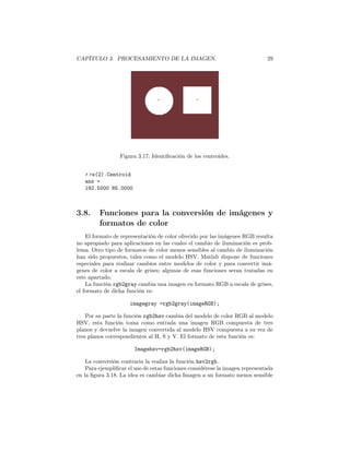 CAPÍTULO 3. PROCESAMIENTO DE LA IMAGEN.                                       29




                 Figura 3.17: Identiﬁcación de los centroides.


   > >s(2).Centroid
   ans =
   192.5000 85.0000



3.8.     Funciones para la conversión de imágenes y
         formatos de color
    El formato de representación de color ofrecido por las imágenes RGB resulta
no apropiado para aplicaciones en las cuales el cambio de iluminación es prob-
lema. Otro tipo de formatos de color menos sensibles al cambio de iluminación
han sido propuestos, tales como el modelo HSV. Matlab dispone de funciones
especiales para realizar cambios entre modelos de color y para convertir imá-
genes de color a escala de grises; algunas de esas funciones seran tratadas en
este apartado.
    La función rgb2gray cambia una imagen en formato RGB a escala de grises,
el formato de dicha función es:

                      imagegray =rgb2gray(imageRGB);

    Por su parte la función rgb2hsv cambia del modelo de color RGB al modelo
HSV, esta función toma como entrada una imagen RGB compuesta de tres
planos y devuelve la imagen convertida al modelo HSV compuesta a su vez de
tres planos correspondientes al H, S y V. El formato de esta función es:

                       Imagehsv=rgb2hsv(imageRGB);

    La conversión contraria la realiza la función hsv2rgb.
    Para ejempliﬁcar el uso de estas funciones considérese la imagen representada
en la ﬁgura 3.18. La idea es cambiar dicha Imagen a un formato menos sensible
 