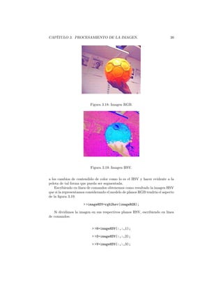 CAPÍTULO 3. PROCESAMIENTO DE LA IMAGEN.                                     30




                          Figura 3.18: Imagen RGB.




                          Figura 3.19: Imagen HSV.


a los cambios de contendido de color como lo es el HSV y hacer evidente a la
pelota de tal forma que pueda ser segmentada.
    Escribiendo en línea de comandos obtenemos como resultado la imagen HSV
que si la representamos considerando el modelo de planos RGB tendría el aspecto
de la ﬁgura 3.19.

                     > >imageHSV=rgb2hsv(imageRGB);

   Si dividimos la imagen en sus respectivos planos HSV, escribiendo en línea
de comandos:


                           > >H=imageHSV(:,:,1);

                           > >S=imageHSV(:,:,2);

                           > >V=imageHSV(:,:,3);
 