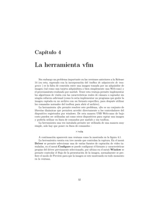 Capítulo 4

La herramienta vfm

    Sin embargo un problema importante en las versiones anteriores a la Release
14 (en esta, superado con la incorporación del toolbox de adquisición de ima-
genes ) es la falta de conexión entre una imagen tomada por un adquisidor de
imagen (tal como una tarjeta adquisidora o bien simplemente una Web-cam) y
el procesamiento realizado por matlab. Tener esta ventaja permite implementar
los algoritmos de visión con las características reales de cámara o captador sin
ningún esfuerzo adicional (como lo seria implementar un programa que grabe la
imagen captada en un archivo con un formato especiﬁco, para después utilizar
los comandos normales del toolbox para abrir el archivo).
    La herramienta vfm permite resolver este problema, vfm es un conjunto de
librerías dinámicas que permiten acceder directamente a los controladores del
dispositivo registrados por windows. De esta manera USB Web-cams de bajo
costo pueden ser utilizadas así como otros dispositivos para captar una imagen
y poderla utilizar en línea de comandos por matlab y sus toolbox.
    La herramienta una vez instalada permite ser utilizada de una manera muy
simple, solo hay que poner en línea de comandos :

                                    > >vfm

    A continuación aparecerá una ventana como la mostrada en la ﬁgura 4.1.
    La herramienta cuenta con tres menús que controlan la captura. En el menú
Driver se permite seleccionar una de varias fuentes de captación de video in-
staladas, en el menú Conﬁgure se puede conﬁgurar el formato y características
propias del driver previamente seleccionado, por ultimo en el menú Window se
permite controlar el ﬂujo de la presentación de la imagen, normalmente se pre-
ﬁere el modo de Preview para que la imagen se este mostrando en todo momento
en la ventana.




                                      32
 