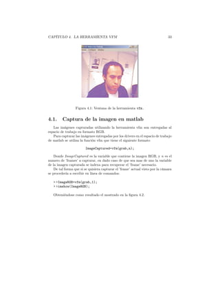 CAPÍTULO 4. LA HERRAMIENTA VFM                                                 33




                  Figura 4.1: Ventana de la herramienta vfm.


4.1.     Captura de la imagen en matlab
   Las imágenes capturadas utilizando la herramienta vfm son entregadas al
espacio de trabajo en formato RGB.
   Para capturar las imágenes entregadas por los drivers en el espacio de trabajo
de matlab se utiliza la función vfm que tiene el siguiente formato

                        ImageCaptured=vfm(grab,n);

    Donde ImageCaptured es la variable que contiene la imagen RGB, y n es el
numero de ’frames’ a capturar, en dado caso de que sea mas de uno la variable
de la imagen capturada se indexa para recuperar el ’frame’ necesario.
    De tal forma que si se quisiera capturar el ’frame’ actual visto por la cámara
se procedería a escribir en línea de comandos:

   > >ImageRGB=vfm(grab,1);
   > >imshow(ImageRGB);

   Obteniéndose como resultado el mostrado en la ﬁgura 4.2.
 