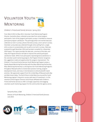 VOLUNTEER YOUTH
MENTORING
Children’s Friend and Family Services: Spring 2015
From March 2015 to May 2015, Volunteer Youth Mentoring Program
Director, Samantha Alves, collected survey data from active program
participants. Each of the program participant surveys is intended to measure
participant program satisfaction. The parent/guardian and mentee data was
collected via mail-in surveys, phone interview surveys, and in-person surveys.
Volunteer survey data was collected through online polling from a single
entry survey on surveymonkey.com as well as via mail-in surveys. Data was
analyzed through December 2014 and has been compiled for a December
2014 report. This report provides the data sets, summary of the data, and
steps the Program Director will take to improve the overall participant
satisfaction levels. While most participants reported general satisfaction in
the volunteer youth mentoring program, the Program Director recognizes
the suggestions made and opportunities for program improvement. The
Children’s Friend and Family Services Youth Mentoring Program enjoys a
Quality-Based Mentoring Partnership with the Mass Mentoring Partnership;
Mass Mentoring Partnership is a driving force for Youth Mentoring Programs
throughout Massachusetts to receive best-practice training, program
development tools, and many in-kind donations to directly benefit match
activities. We appreciate support from the United Way of Massachusetts Bay
and Merrimack Valley. The North Shore United Way has ensured the Youth
Mentoring program’s long-term success with years of investment. It is the
intention of the Program Director and all those affiliated with Children’s
Friend and Family Services to offer a strongly supportive and engaging
volunteer youth mentoring program for the communities the agency serves.
Samantha Alves, LCSW
Director of Youth Mentoring, Children’s Friend and Family Services
June 2015
 