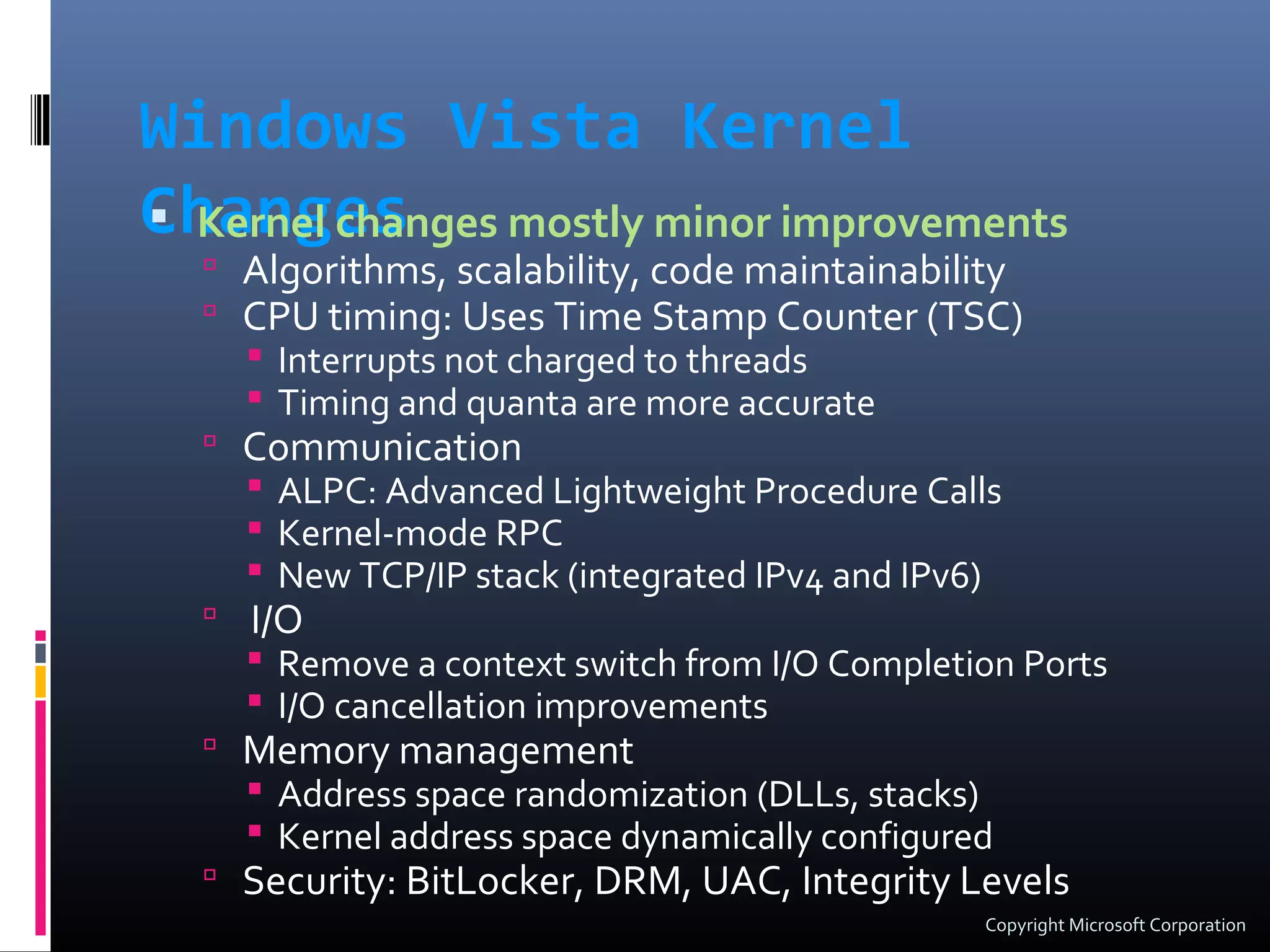 Windows Vista Kernel
Changes Kernel changes mostly minor improvements
 Algorithms, scalability, code maintainability
 CPU timing: Uses Time Stamp Counter (TSC)
 Interrupts not charged to threads
 Timing and quanta are more accurate
 Communication
 ALPC: Advanced Lightweight Procedure Calls
 Kernel-mode RPC
 New TCP/IP stack (integrated IPv4 and IPv6)
 I/O
 Remove a context switch from I/O Completion Ports
 I/O cancellation improvements
 Memory management
 Address space randomization (DLLs, stacks)
 Kernel address space dynamically configured
 Security: BitLocker, DRM, UAC, Integrity Levels
Copyright Microsoft Corporation
 