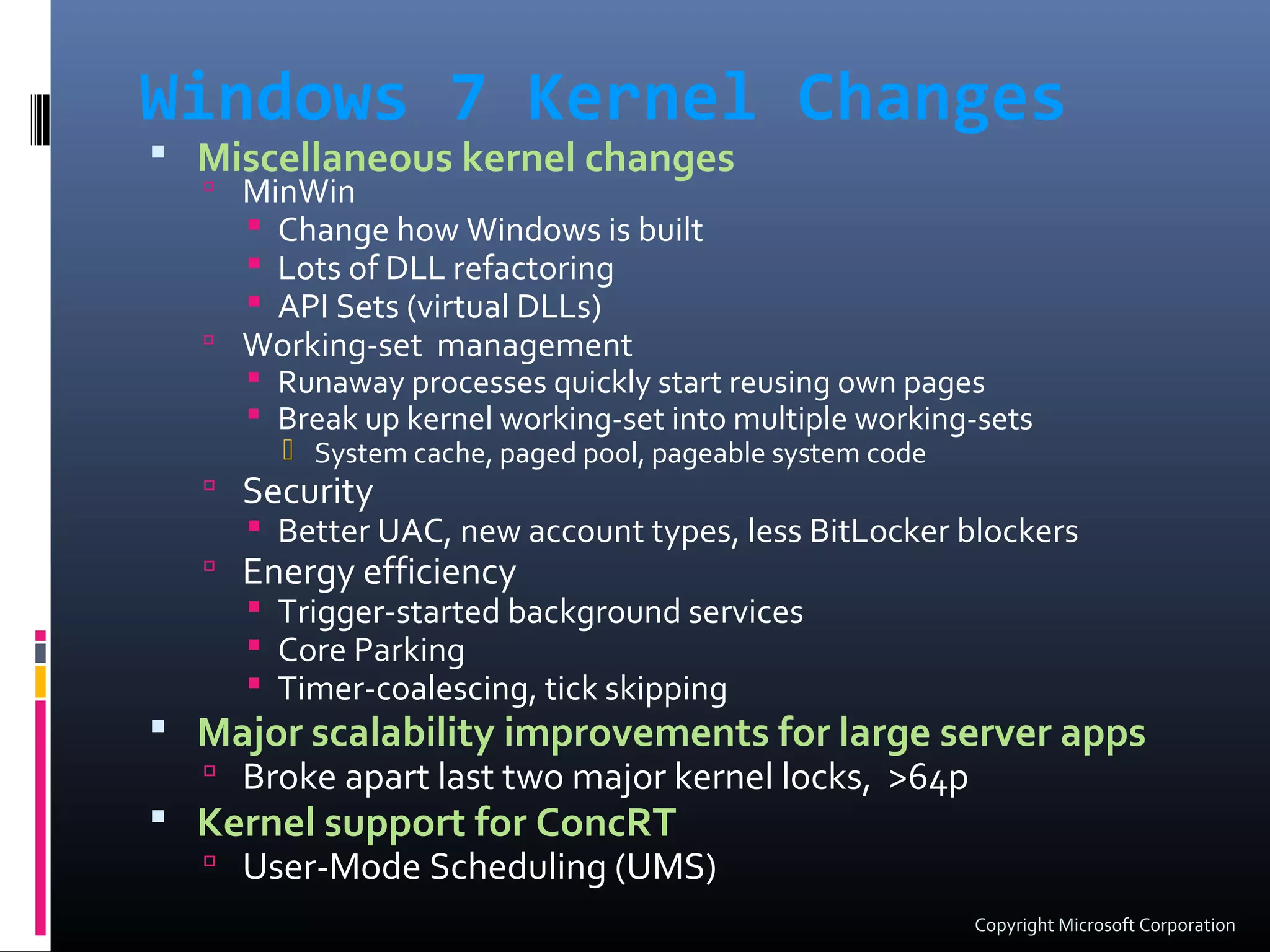 Windows 7 Kernel Changes
 Miscellaneous kernel changes
 MinWin
 Change how Windows is built
 Lots of DLL refactoring
 API Sets (virtual DLLs)
 Working-set management
 Runaway processes quickly start reusing own pages
 Break up kernel working-set into multiple working-sets
 System cache, paged pool, pageable system code
 Security
 Better UAC, new account types, less BitLocker blockers
 Energy efficiency
 Trigger-started background services
 Core Parking
 Timer-coalescing, tick skipping
 Major scalability improvements for large server apps
 Broke apart last two major kernel locks, >64p
 Kernel support for ConcRT
 User-Mode Scheduling (UMS)
Copyright Microsoft Corporation
 