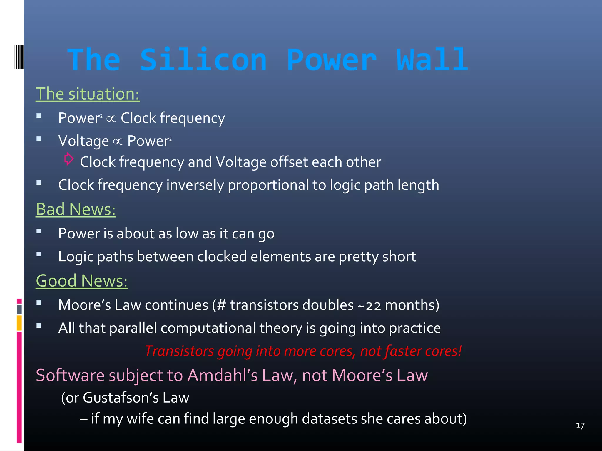 The Silicon Power Wall
The situation:
 Power2
∝ Clock frequency
 Voltage ∝ Power2
⇨Clock frequency and Voltage offset each other
 Clock frequency inversely proportional to logic path length
Bad News:
 Power is about as low as it can go
 Logic paths between clocked elements are pretty short
Good News:
 Moore’s Law continues (# transistors doubles ~22 months)
 All that parallel computational theory is going into practice
Transistors going into more cores, not faster cores!
Software subject to Amdahl’s Law, not Moore’s Law
(or Gustafson’s Law
– if my wife can find large enough datasets she cares about) 17
 