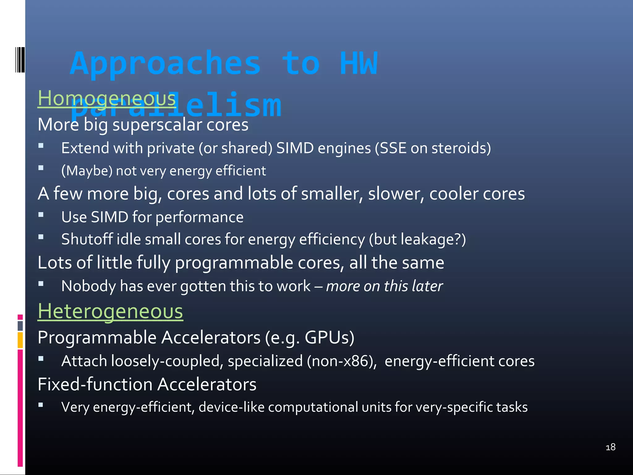 Approaches to HW
parallelismHomogeneous
More big superscalar cores
 Extend with private (or shared) SIMD engines (SSE on steroids)
 (Maybe) not very energy efficient
A few more big, cores and lots of smaller, slower, cooler cores
 Use SIMD for performance
 Shutoff idle small cores for energy efficiency (but leakage?)
Lots of little fully programmable cores, all the same
 Nobody has ever gotten this to work – more on this later
Heterogeneous
Programmable Accelerators (e.g. GPUs)
 Attach loosely-coupled, specialized (non-x86), energy-efficient cores
Fixed-function Accelerators
 Very energy-efficient, device-like computational units for very-specific tasks
18
 