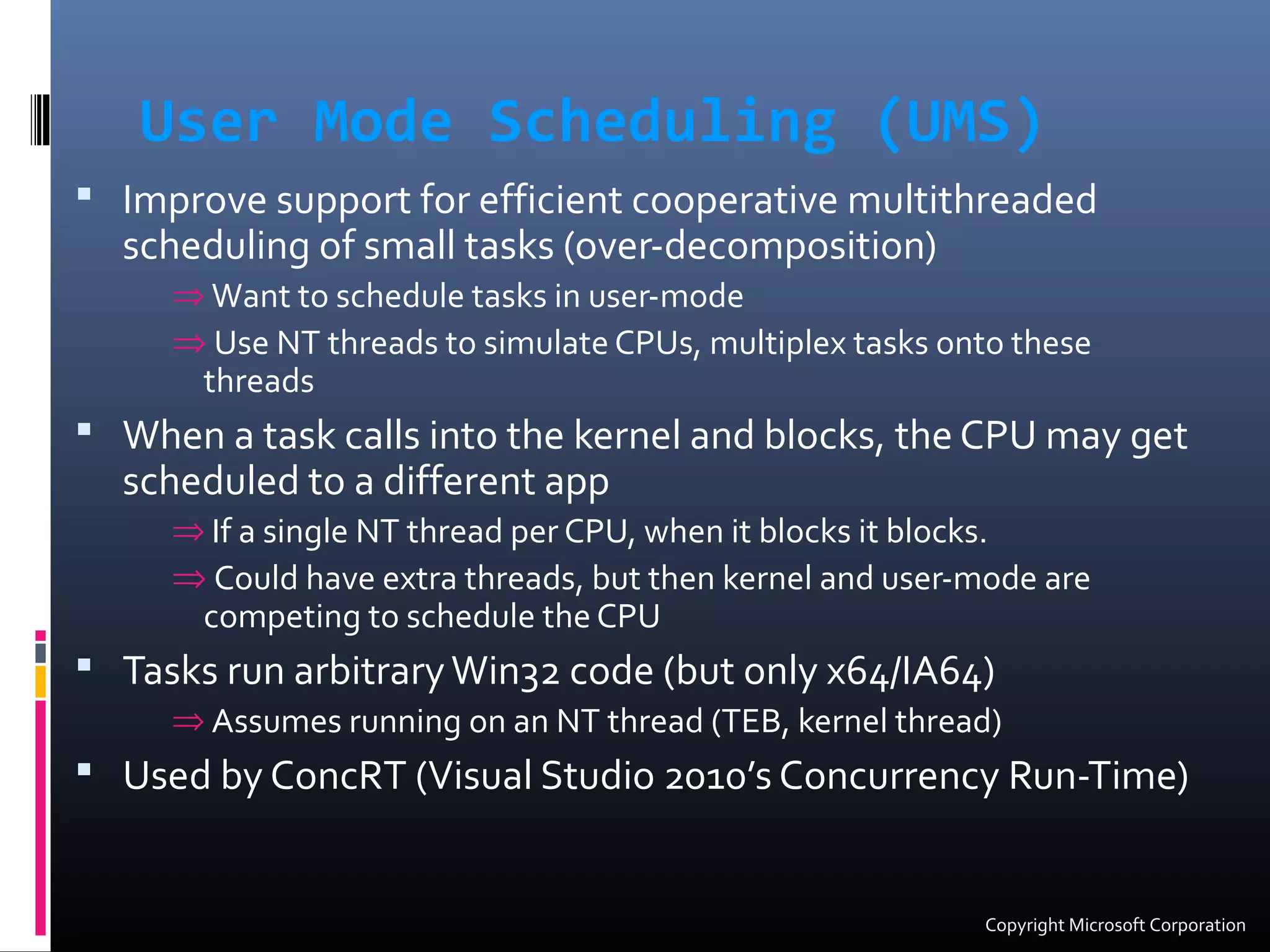 User Mode Scheduling (UMS)
 Improve support for efficient cooperative multithreaded
scheduling of small tasks (over-decomposition)
⇒ Want to schedule tasks in user-mode
⇒ Use NT threads to simulate CPUs, multiplex tasks onto these
threads
 When a task calls into the kernel and blocks, the CPU may get
scheduled to a different app
⇒ If a single NT thread per CPU, when it blocks it blocks.
⇒ Could have extra threads, but then kernel and user-mode are
competing to schedule the CPU
 Tasks run arbitraryWin32 code (but only x64/IA64)
⇒ Assumes running on an NT thread (TEB, kernel thread)
 Used by ConcRT (Visual Studio 2010’s Concurrency Run-Time)
Copyright Microsoft Corporation
 