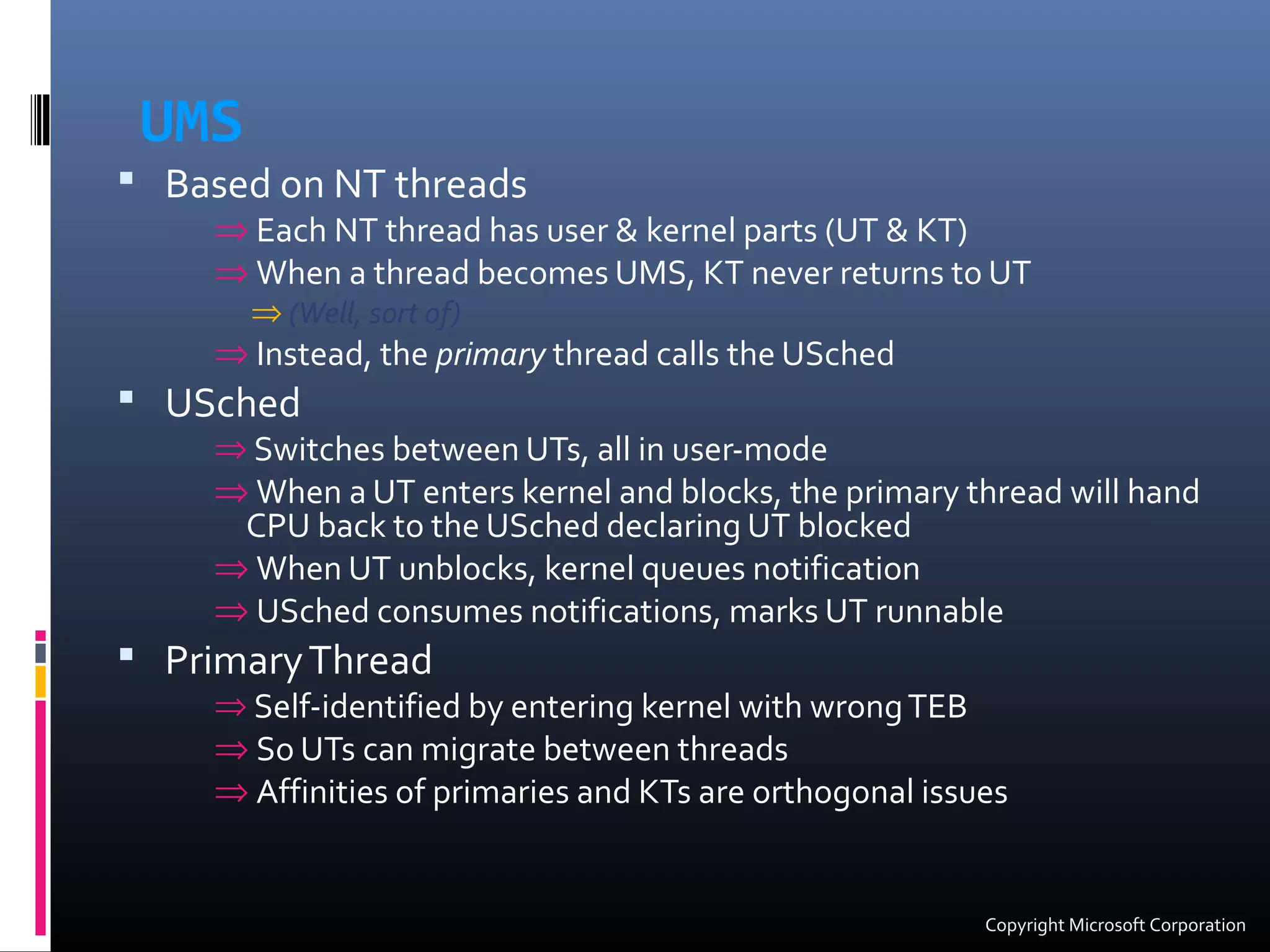 UMS
 Based on NT threads
⇒ Each NT thread has user & kernel parts (UT & KT)
⇒ When a thread becomes UMS, KT never returns to UT
⇒ (Well, sort of)
⇒ Instead, the primary thread calls the USched
 USched
⇒ Switches between UTs, all in user-mode
⇒ When a UT enters kernel and blocks, the primary thread will hand
CPU back to the USched declaring UT blocked
⇒ When UT unblocks, kernel queues notification
⇒ USched consumes notifications, marks UT runnable
 PrimaryThread
⇒ Self-identified by entering kernel with wrongTEB
⇒ So UTs can migrate between threads
⇒ Affinities of primaries and KTs are orthogonal issues
Copyright Microsoft Corporation
 