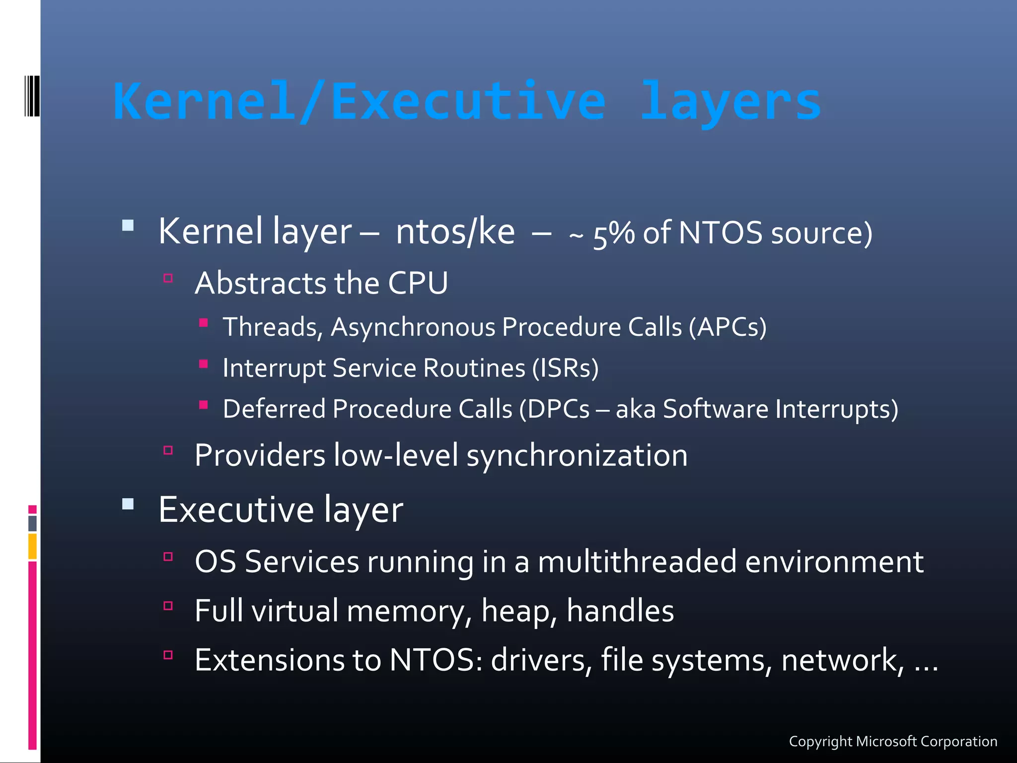 Kernel/Executive layers
 Kernel layer – ntos/ke – ~ 5% of NTOS source)
 Abstracts the CPU
 Threads, Asynchronous Procedure Calls (APCs)
 Interrupt Service Routines (ISRs)
 Deferred Procedure Calls (DPCs – aka Software Interrupts)
 Providers low-level synchronization
 Executive layer
 OS Services running in a multithreaded environment
 Full virtual memory, heap, handles
 Extensions to NTOS: drivers, file systems, network, …
Copyright Microsoft Corporation
 