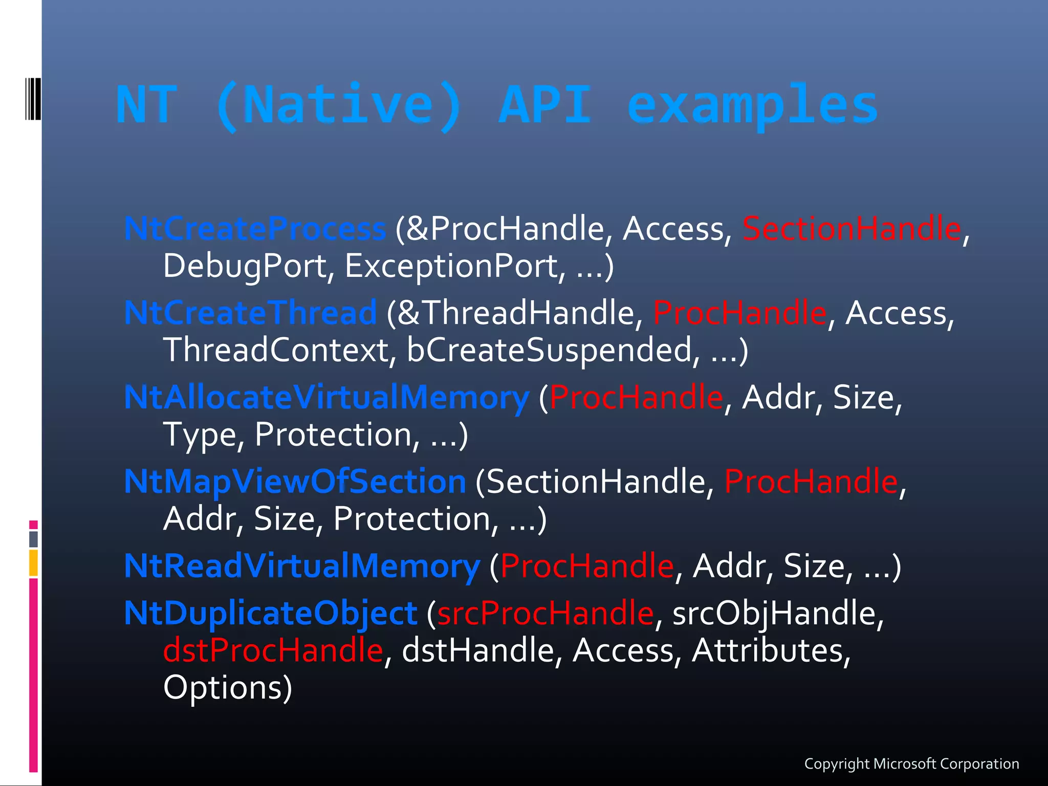 NT (Native) API examples
NtCreateProcess (&ProcHandle, Access, SectionHandle,
DebugPort, ExceptionPort, …)
NtCreateThread (&ThreadHandle, ProcHandle, Access,
ThreadContext, bCreateSuspended, …)
NtAllocateVirtualMemory (ProcHandle, Addr, Size,
Type, Protection, …)
NtMapViewOfSection (SectionHandle, ProcHandle,
Addr, Size, Protection, …)
NtReadVirtualMemory (ProcHandle, Addr, Size, …)
NtDuplicateObject (srcProcHandle, srcObjHandle,
dstProcHandle, dstHandle, Access, Attributes,
Options)
Copyright Microsoft Corporation
 